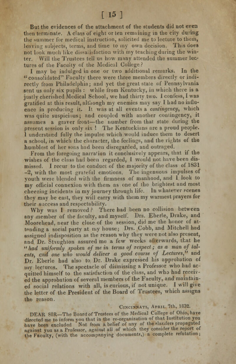 [ 15] But the evidences of the attachment of the students did not even then terminate. A class of eight or ten remaining in the city during the summer for medical instruction, solicited me to lectuie to them, leaving subjects, terms, and time to my own decision. This does not look much like dissatisfaction with my teaching during the win- ter. Will the Trustees tell us how many attended the summer lec- tures of the Faculty of the Medical College? I may be indulged in one or two additional remarks. In the consolidated'' Faculty there were three members directly or indi- rectly from Philadelphia; and yet the great state of Pennsylvania sent us only six pupils : while from Kentucky, in which there is a justly cherished Medical School, we had thirty two. I confess, I was gratified at this result, although my enemies may say I had no influ- ence in producing it. It. was at all events a contingency, which was quite suspicious; and coupled with another contingency, it assumes a graver front—the number from that state during the present session is only six ! The Kentuckiuns are a proud people. 1 understand fully the impulse which would induce them to desert a school, in which the character, the feelings, and the rights of the humblest of her sons had been disregarded, and outraged. From the foregoing narration it conclusively appears, that if the wishes of the class had been regarded, I would not have been dis- missed. I recur to the conduct, of the majority of the class of 1831 -2, with the most grateful emotions. The ingenuous impulses of youth weie blended with the firmness of manhood, and 1 look to my official connexion with them as one of the brightest and most cheering incidents in my journey through life. In whatever scenes they may be cast, they will carry with them my warmest prayers for their success and respectability. Why was I removed ? There had been no collision between any member of the faculty, and myself. Drs. Eberle, Drake, and Moorehead, near the close of the session, did me the honor of at- tending a social partv at my house; Drs. Cobb, and Mitchell had assigned indisposition as the reason why they were not also present, and'Dr. Stiughton assured me a few weeks afterwards, that he  had uniformly spoken of me in terms of respect; as a man of tal- ents, end one who would deliver a good course of Lectures, and Dr. Eberle had also to Dr. Drake expressed his approbation of my lectures. The spectacle of dismissing a Professor who had ac- quitted himself to the satisfaction of the class, and who had receiv- ed the approbation of several members of the Faculty, and maintain- ed social relations with all, is curious, if not unique. I will give the letter of the President of the Board of Trustees, which assigns the reason. Cincinnati, April 7th, 1832. DEAR SIR—The Board of Trustees of the Medical College of Ohio, have directed me to inform you th;it in the re-organization of that Institution you have been excluded Not from a belief of any of the slanders propagated against you as a Professor, against all of which they consider the report of the Faculty, (with the accompanying documents,) a complete refutation;