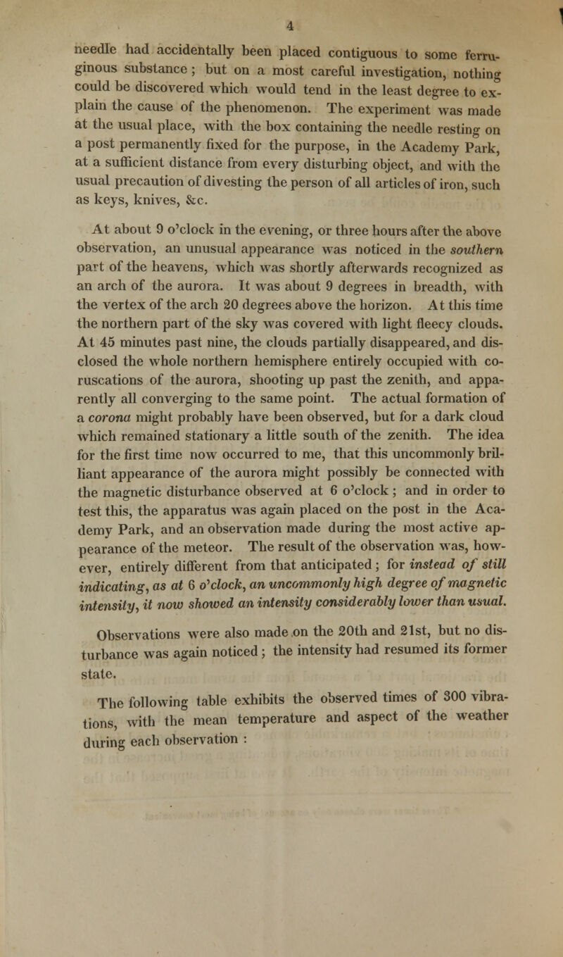 needle had accidentally been placed contiguous to some ferru- ginous substance ; but on a most careful investigation, nothing could be discovered which would tend in the least degree to ex- plain the cause of the phenomenon. The experiment was made at the usual place, with the box containing the needle resting on a post permanently fixed for the purpose, in the Academy Park, at a sufficient distance from every disturbing object, and with the usual precaution of divesting the person of all articles of iron, such as keys, knives, &c. At about 9 o'clock in the evening, or three hours after the above observation, an unusual appearance was noticed in the southern part of the heavens, which was shortly afterwards recognized as an arch of the aurora. It was about 9 degrees in breadth, with the vertex of the arch 20 degrees above the horizon. At this time the northern part of the sky was covered with light fleecy clouds. At 45 minutes past nine, the clouds partially disappeared, and dis- closed the whole northern hemisphere entirely occupied with co- ruscations of the aurora, shooting up past the zenith, and appa- rently all converging to the same point. The actual formation of a corona might probably have been observed, but for a dark cloud which remained stationary a little south of the zenith. The idea for the first time now occurred to me, that this uncommonly bril- liant appearance of the aurora might possibly be connected with the magnetic disturbance observed at 6 o'clock ; and in order to test this, the apparatus was again placed on the post in the Aca- demy Park, and an observation made during the most active ap- pearance of the meteor. The result of the observation Mas, how- ever, entirely different from that anticipated; for instead of still indicating, as at 6 o'clock, an uncommonly high degree of magnetic intensity, it now showed an intensity considerably lower than usual. Observations were also made .on the 20th and 21st, but no dis- turbance was again noticed ; the intensity had resumed its former state. The following table exhibits the observed times of 300 vibra- tions, with the mean temperature and aspect of the weather during each observation :