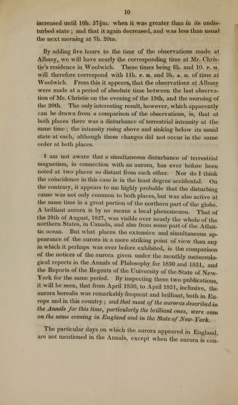 increased until lOh. 37|m. when it was greater than in its undis- turbed state ; and that it again decreased, and was less than usual the next morning at 7h. 20m. By adding five hours to the time of the observations made at Albany, we will have nearly the corresponding time at Mr. Chris- tie's residence in Woolwich. These times being 6h. and 10. p. m. will therefore correspond with lib. p. m. and 3h. a. m. of time at Woolwich. From this it appears, that the observations at Albany were made at a period of absolute time between the last observa- tion of Mr. Christie on the evening of the 19th, and the morning of the 20th. The only interesting result, however, which apparently can be drawn from a comparison of the observations, is, that at both places there was a disturbance of terrestrial intensity at the same time; the intensity rising above and sinking below its usual state at each, although these changes did not occur in the same order at both places. I am not aware that a simultaneous disturbance of terrestrial magnetism, in connection with an aurora, has ever before been noted at two places so distant from each other. Nor do I think the coincidence in this case is in the least degree accidental. On the contrary, it appears to me highly probable that the disturbing cause was not only common to both places, but was also active at the same time in a great portion of the northern part of the globe. A brilliant aurora is by no means a local phenomenon. That of the 28th of August, 1827, was visible over nearly the whole of the northern States, in Canada, and also from some part of the Atlan- tic ocean. But what places the extensive and simultaneous ap- pearance of the aurora in a more striking point of view than any in which it perhaps was ever before exhibited, is the comparison of the notices of the aurora given under the monthly meteorolo- gical reports in the Annals of Philosophy for 1830 and 1831, and the Reports of the Regents of the University of the State of New- York for the same period. By inspecting these two publications it will be seen, that from April 1830, to April 1831, inclusive, the aurora borealis was remarkably frequent and brilliant, both in Eu- rope and in this country ; and that most of the auroras described in the Annals for this time, particularly the brilliant ones, were seen on the same evening in England and in the Slate of New-York. The particular days on which the aurora appeared in England are not mentioned in the Annals, except when the aurora is con-