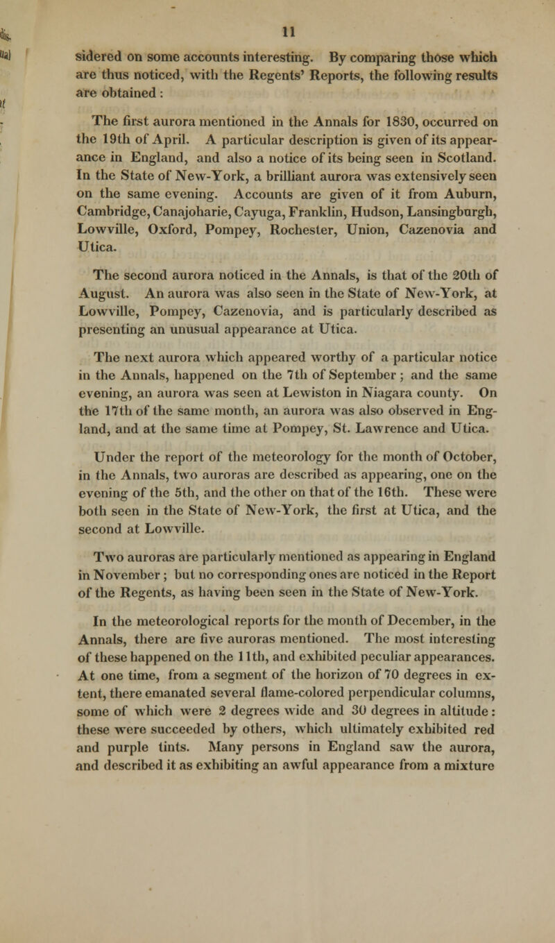 sidered on some accounts interesting. By comparing those which are thus noticed, with the Regents' Reports, the following results are obtained: The first aurora mentioned in the Annals for 1830, occurred on the 19th of April. A particular description is given of its appear- ance in England, and also a notice of its being seen in Scotland. In the State of New-York, a brilliant aurora was extensively seen on the same evening. Accounts are given of it from Auburn, Cambridge, Canajoharie, Cayuga, Franklin, Hudson, Lansingburgh, Lowville, Oxford, Pompey, Rochester, Union, Cazenovia and Utica. The second aurora noticed in the Annals, is that of the 20th of August. An aurora was also seen in the State of New-York, at Lowville, Pompey, Cazenovia, and is particularly described as presenting an unusual appearance at Utica. The next aurora which appeared worthy of a particular notice in the Annals, happened on the 7th of September; and the same evening, an aurora was seen at Lewiston in Niagara county. On the 17th of the same month, an aurora was also observed in Eng- land, and at the same time at Pompey, St. Lawrence and Utica. Under the report of the meteorology for the month of October, in the Annals, two auroras are described as appearing, one on the evening of the 5th, and the other on that of the 16th. These were both seen in the State of New-York, the first at Utica, and the second at Lowville. Two auroras are particularly mentioned as appearing in England in November; but no corresponding ones are noticed in the Report of the Regents, as having been seen in the State of New-York. In the meteorological reports for the month of December, in the Annals, there are five auroras mentioned. The most interesting of these happened on the 11th, and exhibited peculiar appearances. At one time, from a segment of the horizon of 70 degrees in ex- tent, there emanated several flame-colored perpendicular columns, some of which were 2 degrees wide and 30 degrees in altitude: these were succeeded by others, which ultimately exhibited red and purple tints. Many persons in England saw the aurora, and described it as exhibiting an awful appearance from a mixture