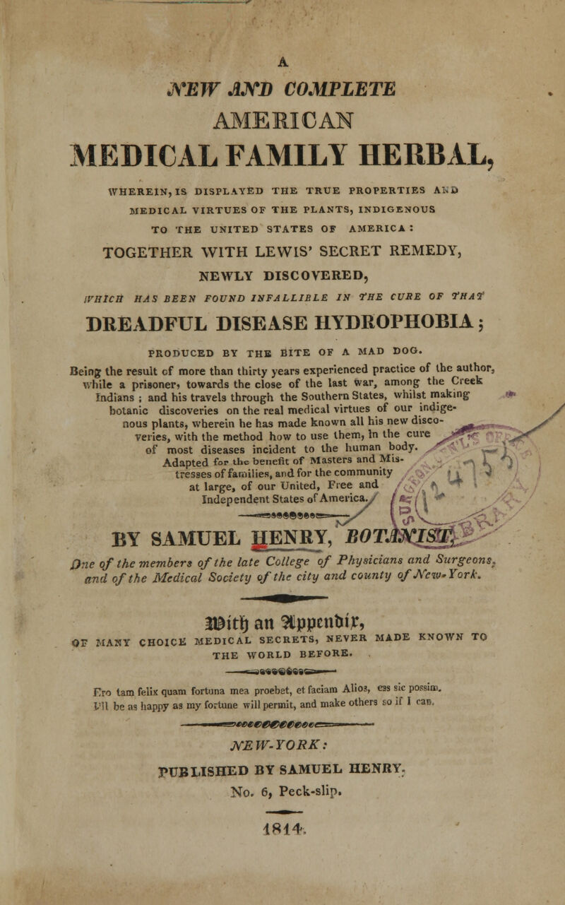 A NEW AND COMPLETE MEDICAL FAMILY HERBAL, WHEREIN, IS DISPLAYED THE TRUE PROPERTIES AKD MEDICAL VIRTUES OF THE PLANTS, INDIGENOUS TO THE UNITED STATES OF AMERICA : TOGETHER WITH LEWIS' SECRET REMEDY, NEWLY DISCOVERED, WHICH HAS BEEN FOUND INFALLIBLE IN VHE CURE OF fHAt DREADFUL DISEASE HYDROPHOBIA; PRODUCED BY THE BITE OF A MAD DOG. Being the result cf more than thirty years experienced practice of the author, while a prisoner, towards the close of the last war, among the Creek Indians ; and his travels through the Southern States, whilst making botanic discoveries on the real medical virtues of our indige- nous plants, wherein he has made known all his new disco- veries, with the method how to use them, In the cure of most diseases incident to the human body. Adapted for the benefit of Masters and Mis- \ k J tresses of families, and for the community /&*/ i\ at large, of our United, Free and Independent States of America./ ——»»»«®©®»©e=——-/ BY SAMUEL gENRY, EOT. One of the members of the late College of Physicians and Surgeons, and of the Medical Society of the city and county o/JVcwYork. Witty an 9tlppcnUtjc, OF MANY CHOICE MEDICAL SECRETS, NEVER MADE KNOWN TO THE WORLD BEFORE. Fro tam felix quam fortuna mea proebet, et faciam Alio3, ess sic possim. Ml be as happy as my fortune will permit, and make others so if I can. WEW-YORK: PUBLISHED BY SAMUEL HENRY. No. 6, Peck-slip. 181*.