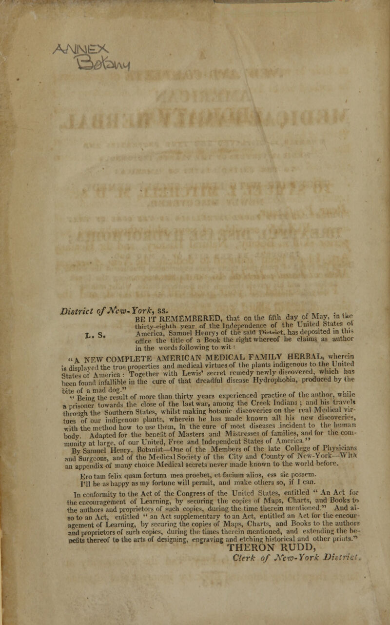 District of'New-York, ss. • _ . 4l BE IT REMEMBERED, that on the fifth day of May, in the thirty-eielnh vear of the Independence of the United States ot t s America, Samuel Henryj of the said Patriot, has deposited in this  0ff1Ce the title of a Book the right whereof he claims as author in the words following to wit: A NEW COMPLETE AMERICAN MEDICAL FAMILY HERBAL, wherein is rlisnlave'dthe true properties and medical virtues of the plants indigenous to the United States of America : Together with Lewis' secret remedy newly discovered which has been found infallible in the cure of that dreadful disease Hydrophobia, produced by the bite of a mad Jog. . ...  Being the result or more than thirty years experienced practice of the author, while a prisoner towards the close of the last war, among the Creek Indians ; and his travel* tliro-ieh the Southern States, whilst making botanic discoveries on the real Medical vir- tues of our indigenous plants, wherein he has made, known all his new discoveries, with the method how to use them, in the cure of most diseases incident to the human body. Adapted for the benefit of Masters and Mistresses of families, and for the com- munity at large, of our United, Free and Independent States of America  By SamuerHenrv. Botanist—One of the Members of the late College of Physicians and Surgeons, and of the Medical Society of the City and County of New-York—M i\k an appendix of many choice Medical secrets never made known to the world before. Ero tain felix quara fortuna mea proebet, et facium alios, ess sic possem. I'll be as happy as my fortune will permit, and make others so, if I can. In conformity to the Act of the Congress of the United States, entitled  An Aet for the encouragement of Learning, by securing the copies of Maps, Charts, and Books to the authors aiid proprietors of such copies, during the time therein mentioned. And al- so to an Act, entitled  an Act supplementary to an Act, entitled an Act for the eneour agement of Learning, by securing the copies of Maps, Charts, and Books to the authors and proprietors of such copies, during the times therein mentioned, and extending the be nefits thereof to the arts of designing, engraving and etching historical and other prints. THERON RUDD, Clerk of Arew-York District.