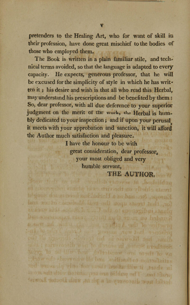 V pretenders to the Healing Art, who for want of skill in their profession, have done great mischief to the bodies of those who employed them. The Book is written in a plain familiar stile, and tech- nical terms avoided, so that the language is adapted to every capacity. He expects, generous professor, that he will be excused for the simplicity of style in which he has writ- ten it; his desire and wish is that all who read this Herbal, may understand his prescriptions and be benefited by them: So, dear professor, with all due deference to your superior judgment on the merit of the work, thP Herbal is hum- bly dedicated to your inspection; and if upon your perusal it meets with your approbation and sanction, it will afford the Author much satisfaction and pleasure. I have the honour to be with great consideration, dear professor^ your most obliged and very humble servant,