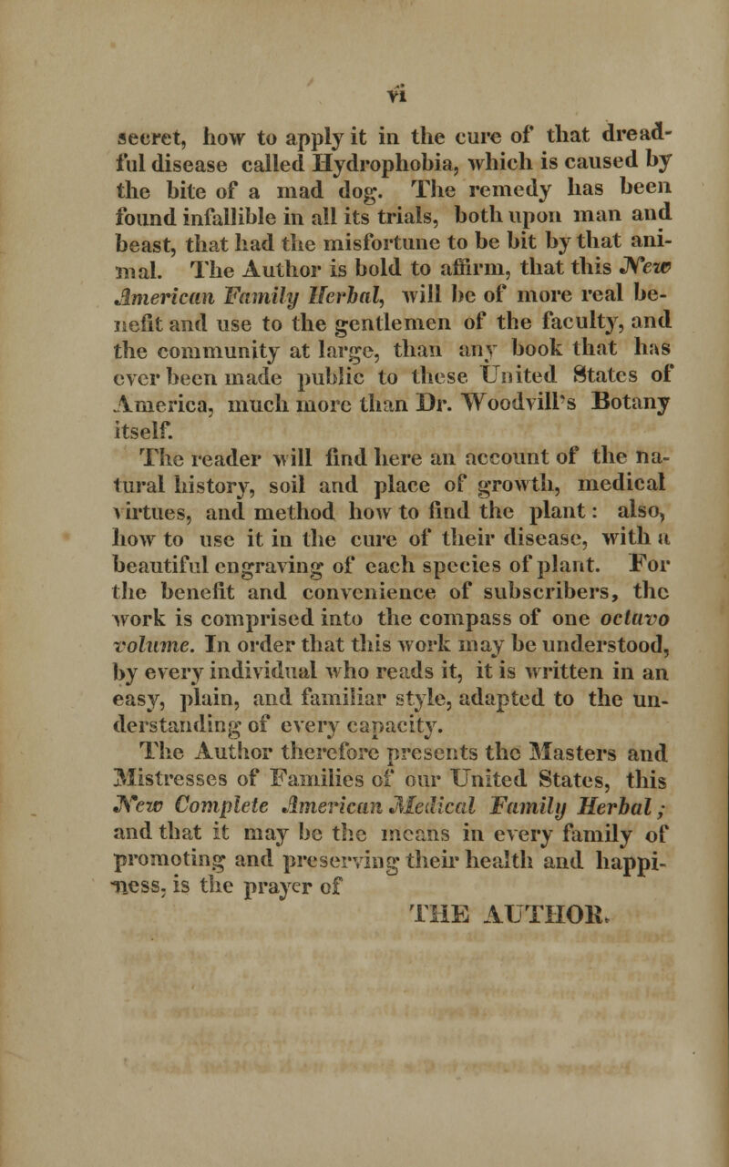yi secret, how to apply it in the cure of that dread- ful disease called Hydrophobia, which is caused by the bite of a mad dog. The remedy has been found infallible in all its trials, both upon man and beast, that had the misfortune to be bit by that ani- mal. The Author is bold to affirm, that this New American Family Herbal, will be of more real be- nefit and use to the gentlemen of the faculty, and the community at large, than any book that haS ever been made public to these United States of America, much more than Dr. TVoodvill's Botany itself. The reader will find here an account of the na- tural history, soil and place of growth, medical virtues, and method how to find the plant: also, how to use it in the cure of their disease, with a beautiful engraving of each species of plant. For the benefit and convenience of subscribers, the work is comprised into the compass of one octuvo volume. In order that this work may be understood, by every individual who reads it, it is written in an easy, plain, and familiar style, adapted to the un- derstanding of every capacity. The Author therefore presents the Masters and Mistresses of Families of our United States, this JWtp Complete American Medical Family Herbal; and that it may be the means in every family of promoting and preserving their health and happi- ness, is the prayer of