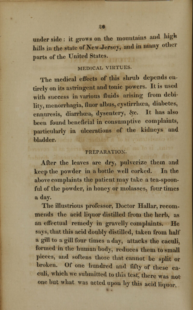 under side: it grows on the mountains and high hills in the state of New-Jersey, and in many other parts of the United States. MEDICAL VIRTUES. The medical effects of this shrub depends en tirely on its astringent and tonic powers. It is used with success in various fluids arising from debi- lity, menorrhagia, fluor albus, cystirrhcca, diabetes, ennuresis, diarrhoea, dysentery, ^c. It has also been found beneficial in consumptive complaints, particularly in ulcerations of the kidneys and bladder. PREPARATION. After the leaves are dry, pulverize them and keep the powder in a bottle well corked. In the above complaints the patient may take a tea-spoon- ful of the powder, in honey or molasses, four times a day. The illustrious professor, Doctor Hallar, recom- mends the acid liquor distilled from the herb, as an effectual remedy in gravelly complaints. He says, that this acid doubly distilled, taken from half a gill to a gill four times a day, attacks the caculi, formed in the human body, reduces them to small pieces, and softens those that cannot be split or broken. Of one hundred and fifty of these ca- culi, which we submitted to this test, there was not one but what was acted upon by this acid liquor.