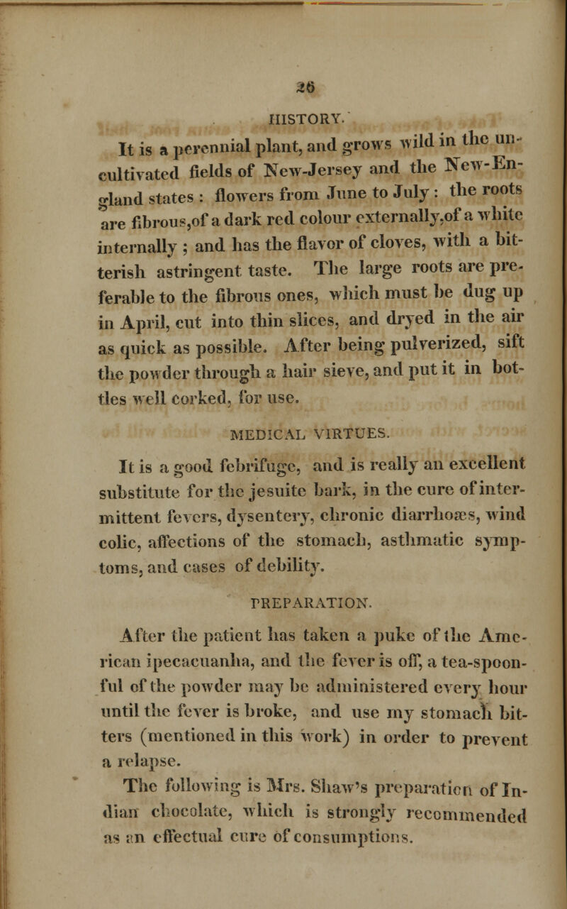 46 HISTORY. It is a perennial plant, and grows wild in the un- cultivated fields of New-Jersey and the New-En- gland states : flowers from June to July : the roots are fibroue,of a dark red colour extcrnally,of a white internally ; and has the flavor of cloves, with a bit- terish astringent taste. The large roots are pre- ferable to the fibrous ones, which must he dug up in April, cut into thin slices, and dryed in the air as quick as possible. After being pulverized, sift the powder through a hair sieve, and put it in bot- tles well corked, for use. MEDICAL VIRTUES. It is a good febrifuge, and is really an excellent substitute for the je suite hark, in the cure of inter- mittent fevers, dysentery, chronic diarrhoa?s, wind colic, affections of the stomach, asthmatic symp- toms, and cases of debility. PREPARATION. After the patient has taken a puke of the Ame- rican ipecacuanha, and the fever is off, a tea-spoon- ful of the powder may be administered every hour until the fever is broke, and use my stomach bit- ters (mentioned in this work) in order to prevent a relapse. The following is Mrs. Shaw's preparation of In- dian chocolate, which is strongly recommended as an effectual cure of consumptions.
