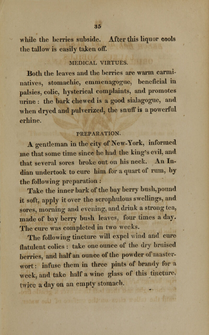 while the berries subside. After this liquor cools the tallow is easily taken off. MEDICAL VIRTUES. Both the leaves and the berries are warm carmi- natives, stomachic, emmenagogue, beneficial in palsies, colic, hysterical complaints, and promotes urine : the bark chewed is a good sialagogue, and when dryed and pulverized, the snuff is a powerful erhine. PREPARATION. A gentleman in the city of New-York, informed me that some time since he had the king's evil, and that several sores broke out on his neck. An In- dian undertook to cure him for a quart of rum, by the following preparation : Take the inner bark of the bay berry bush, pound it soft, apply it over the scrophulous swellings, and sores, morning and evening, and drink a strong tea, made of bay berry bush leaves, four times a day. The cure was completed in two weeks. The following tincture will expel wind and cure flatulent colics : take one ounce of the dry bruised berries, and half an ounce of the powder of master- wort : infuse them in three pints of brandy for a week, and take half a wine glass of this tincture, twice a day on an empty stomach.