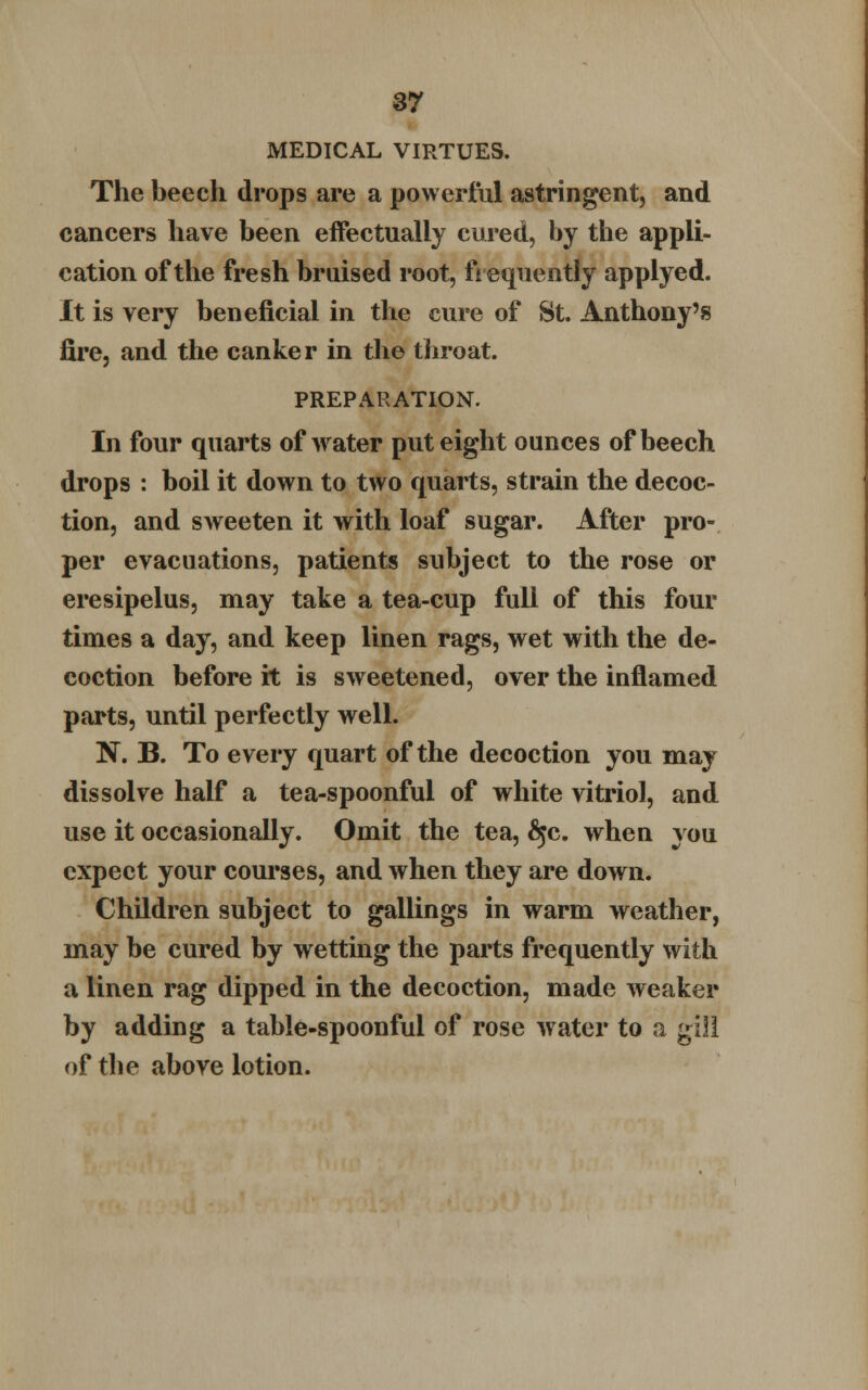MEDICAL VIRTUES. The beech drops are a powerful astringent, and cancers have been effectually cured, by the appli- cation of the fresh bruised root, frequently applyed. It is very beneficial in the cure of St. Anthony's fire, and the canker in the throat. PREPARATION. In four quarts of water put eight ounces of beech drops : boil it down to two quarts, strain the decoc- tion, and sweeten it with loaf sugar. After pro- per evacuations, patients subject to the rose or eresipelus, may take a tea-cup full of this four times a day, and keep linen rags, wet with the de- coction before it is sweetened, over the inflamed parts, until perfectly well. N. B. To every quart of the decoction you may dissolve half a tea-spoonful of white vitriol, and use it occasionally. Omit the tea, 6$c. when you expect your courses, and when they are down. Children subject to gallings in warm weather, may be cured by wetting the parts frequently with a linen rag dipped in the decoction, made weaker by adding a table-spoonful of rose water to a gill of tlie above lotion.
