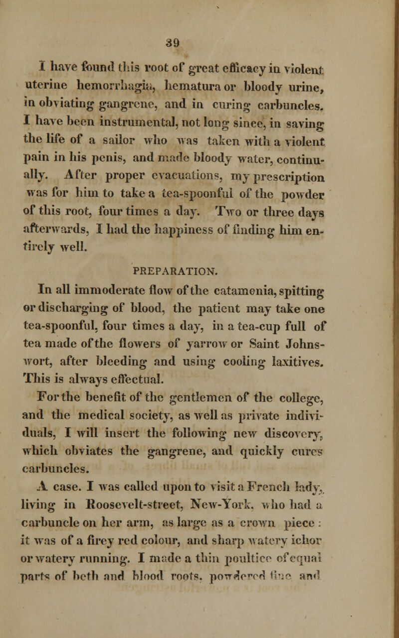 I have found this root of great efficacy in violent uterine hemorrhagic, hematuraor hloody urine, in obviating gangrene, and in curing carbuncles. I have been instrumental, not long since, in saving the life of a sailor who was taken with a violent pain in his penis, and made bloody water, continu- ally. After proper evacuations, my prescription was for him to take a tea-spoonful of the powder of this root, four times a day. Two or three days afterwards, I had the happiness of finding him en- tirely well. PREPARATION. In all immoderate flow of the catamenia, spitting or discharging of blood, the patient may take one tea-spoonful, four times a day, in a tea-cup full of tea made of the flowers of yarrow or Saint Johns- wort, after bleeding and using cooling laxitives. This is always effectual. For the benefit of the gentlemen of the college, and the medical society, as well as private indivi- duals, I will insert the following new discovery which obviates the gangrene, and quickly cures carbuncles. A case. I was called upon to visit a French lady, living in Roosevelt-street, New-York, who had a carbuncle on her arm, as large as a crown piece : it was of a firey red colour, and sharp watery ichor or watery running. I made a thin poultieo of equal parts of both and blood roots. poTrae^oH fine and