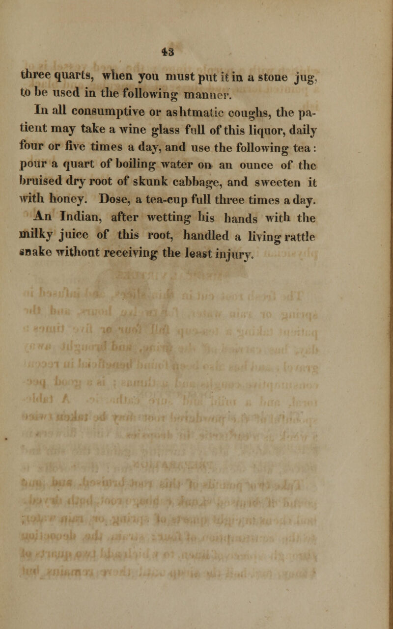 *3 three quarts, when you must put it in a stoue jug, to be used in the following manner. In all consumptive or ashtmatic coughs, the pa- tient may take a wine glass full of this liquor, daily four or five times a day, and use the following tea: pour a quart of boiling water on an ounce of the bruised dry root of skunk cabbage, and sweeten it with honey. Dose, a tea-cup full three times a day. An Indian, after wetting his hands with the milky juice of this root, handled a living rattle snake without receiving the least injury.