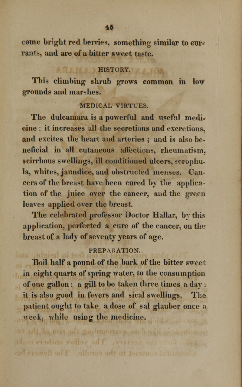 *5 come bright red berries, something similar to cur- rants, and are of a bitter sweet taste. HISTORY. This climbing shrub grows common in low grounds and marshes. MEDICAL VIRTUES. The dulcamara is a powerful and useful medi- cine : it increases all the secretions and excretions, and excites the heart and arteries ; and is also be- neficial in all cutaneous affections, rheumatism, scirrhous swellings, ill conditioned ulcers, scrophu- la, whites, jaundice, and obstructed menses. Can- cers of the breast have been cured by the applica- tion of the juice over the cancer, and the green leaves applied over the breast. The celebrated professor Doctor Hallar, by this application, perfected a cure of the cancer, on the breast of a lady of seventy years of age. PREPARATION. Boil half a pound of the bark of the bitter sweet in eight quarts of spring water, to the consumption of one gallon : a gill to be taken three times a day : it is also good in fevers and sical swellings. The patient ought to take a dose of sal glauber once a week, while using the medicine,
