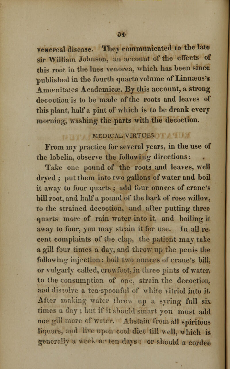 venereal disease. They communicated to the late sir William Johnson, an account of the effects of this root in the lues venorea, which has been since published in the fourth quarto volume of Linnseus's Amcenitates Aeademicse. By this account, a strong decoction is to be made of the roots and leaves of this plant, half a pint of which is to be drank every morning, washing the parts with the decoction. MEDICAL VIRTUES. From my practice for several years, in the use of the lobelia, observe the following directions: Take one pound of the roots and leaves, well dryed ; put them into two gallons of water and boil it away to four quarts ; add four ounces of crane's bill root, and half a pound of the bark of rose willow, to the strained decoction, and after putting three quarts more of rain water into it, and boiling it away to four, you may strain it for use. In all re- cent complaints of the clap, the patient may take a gill four times a day, and throw up the penis the following injection: boil two ounces of crane's bill, or vulgarly called, crowfoot, in three pints of water, to the consumption of one, strain the decoction, and dissolve a tea-spoonful of white vitriol into it. After making water throw up a syring full six times a day ; but if it should smart you must add one .gill more of water. Abstain from all spiritous liquors, and live upon cool diet till well, which is generally a week or ten days : or should a cordee