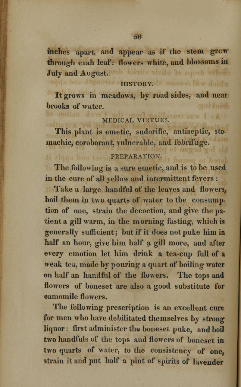inches apart, and appear as if the stem greur through eaah leaf: flowers white, and blossoms in July and August. HISTORY. It grows in meadows, by road sides, and near brooks of water. MEDICAL VIRTUES. This plant is emetic, sudorific, antiseptic, sto- machic, coroborant, vulnerable, and febrifuge. PREPARATION. The following is a sure emetic, and is to be Used in the cure of all yellow and intermittent fevers : Take a large handful of the leaves and flowers, boil them in two quarts of water to the consump- tion of one, strain the decoction, and give the pa- tient a gill warm, iu the morning fasting, which is generally sufficient; but if it does not puke him in half an hour, give him half a gill more, and after every emotion let him drink a tea-cup full of a weak tea, made by pouring a quart of boiling water on half an handful of the flowers. The tops and flowers of boneset are also a good substitute for oamomile flowers. The following prescription is an excellent cure for men who have debilitated themselves by strong liquor: first administer the boneset puke, and boil two handfuls of the tops and flowers of boneset in two quarts of water, to the consistency of one* 9train it and put half a pint of spirits of lavender