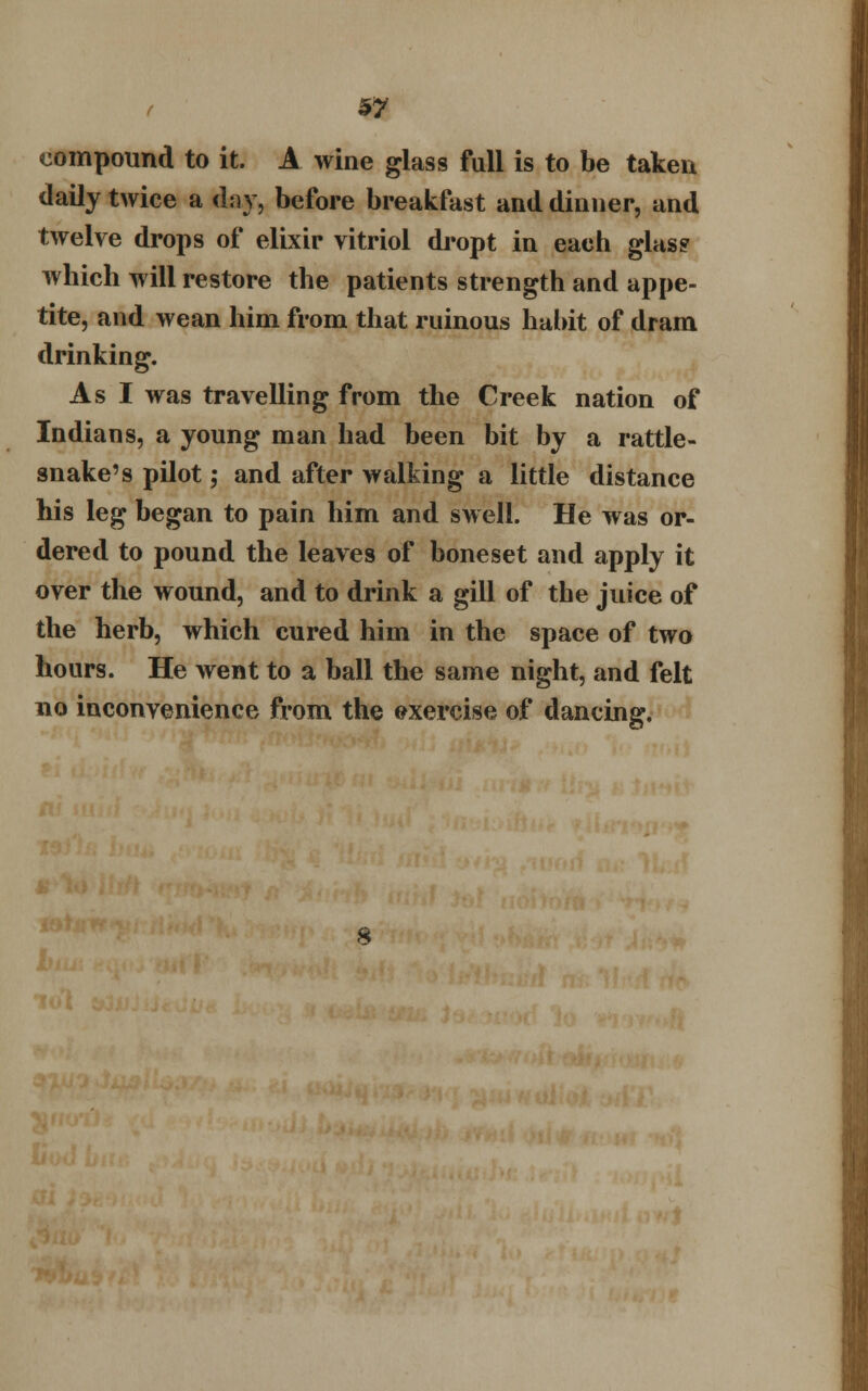 compound to it. A wine glass fall is to be taken daily twice a day, before breakfast and dinner, and twelve drops of elixir vitriol dropt in each glas? which will restore the patients strength and appe- tite, and wean him from that ruinous habit of dram drinking. As I was travelling from the Creek nation of Indians, a young man had been bit by a rattle- snake's pilot; and after walking a little distance his leg began to pain him and swell. He was or- dered to pound the leaves of boneset and apply it over the wound, and to drink a gill of the juice of the herb, which cured him in the space of two hours. He went to a ball the same night, and felt no inconvenience from the exercise of dancing.