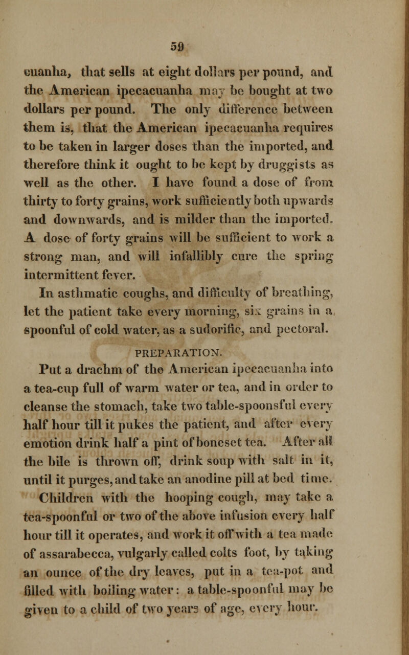 cuanha, that sells at eight dollars per pound, and the American ipecacuanha may be bought at two dollars per pound. The only difference between them is, that the American ipecacuanha requires to be taken in larger doses than the imported, and therefore think it ought to be kept by druggists as well as the other. I have found a dose of from thirty to forty grains, work sufficiently both upwards and downwards, and is milder than the imported. A dose of forty grains will be sufficient to work a strong man, and will infallibly cure the spring intermittent fever. In asthmatic coughs, ami difficulty of breathing, let the patient take every morning, si:: grains in a spoonful of cold, water, as a sudorific, and pectoral. PREPARATION. Put a drachm of the American ipecacuanha into a tea-cup full of warm water or tea, and in order to cleanse the stomach, take two table-spoonsful QYcvy half hour till it pukes the patient, and after every emotion drink half a pint ofboneset tea. After all the bile is thrown off, drink soup with salt in it, until it purges, and take an anodine pill at bed time. Children with the hooping cough, may take a tea-spoonful or two of the above infusion every half hour till it operates, and work it off with a tea made of assarabecca, vulgarly called colts foot, by taking an ounce of the dry leaves, put in a tea-pot and filled with boiling water: a table-spoonful may be given to a child of two years of age, every hour.