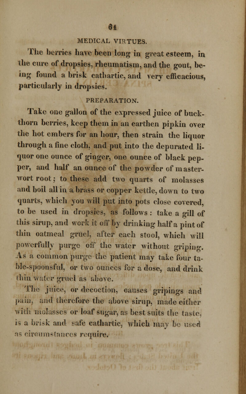 MEDICAL VIRTUES. The berries have been long in great esteem, in the cure of dropsies, rheumatism, and the gout, be- ing found a brisk cathartic, and very efficacious, particularly in dropsies. PREPARATION. Take one gallon of the expressed juice of buck- thorn berries, keep them in an earthen pipkin over the hot embers for an hour, then strain the liquor through a fine cloth, and put into the depurated li- quor one ounce of ginger, one ounce of black pep- per, and half an ounce of the powder of master- wort root; to these add two quarts of molasses and boil all in a brass or copper kettle, down to two quarts, which you will put into pots close covered, to be used in dropsies, as follows : take a gill of this sirup, and work it off by drinking half a pint of thin oatmeal gruel, after each stool, which will powerfully purge off the water without griping. As a common purge the patient may take four ta- ble-spoonsful, or two ounces for a dose, and drink thin water gruel as above. The juice, or decoction, causes gripings and pain, and therefore the above sirup, made either with molasses or loaf sugar, as best suits the taste, is a brisk and safe cathartic, which may be used as circumstances require.