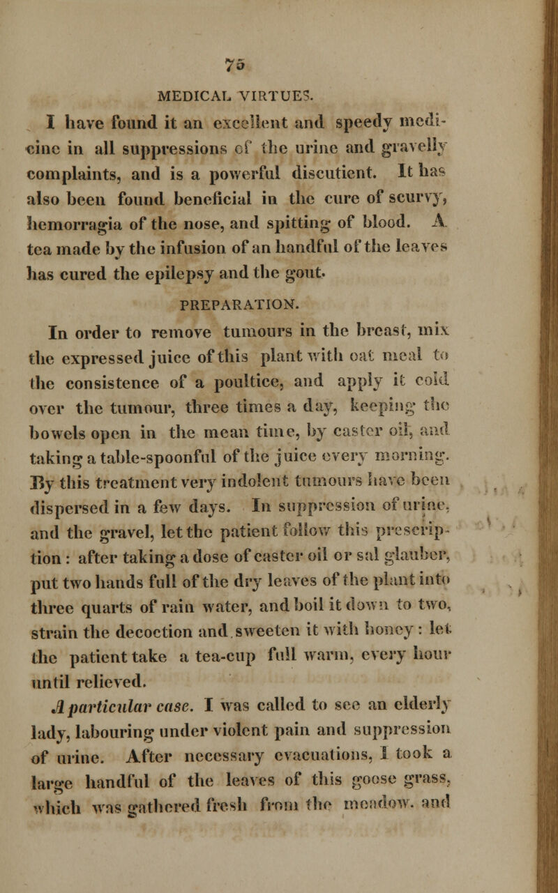 MEDICAL VIRTUE?. I have found it an excellent and speedy medi- cine in all suppressions of the urine and gravelly complaints, and is a powerful discutient. It has also been found beneficial in the cure of scurvy, hemorragia of the nose, and spitting of blood. A tea made by the infusion of an handful of the leaves has cured the epilepsy and the gout. PREPARATION. In order to remove tumours in the breast, mix the expressed juice of this plant with oat meal to the consistence of a poultice, and apply it cold over the tumour, three times a day, keeping tha bowels open in the mean time, by caster oil, and taking a table-spoonful of the juice every morning. By this treatment very indolent tumours have been dispersed in a few days. In suppression of urine, and the gravel, let the patient follow this prescrip- tion : after taking a dose of caster oil or sal glauber, put two hands full of the dry leaves of the plant into three quarts of rain water, and boil it down to two, strain the decoction and sweeten it with honey : let the patient take a tea-cup full warm, every hour until relieved. A particular case. I was called to see an elderly lady, labouring under violent pain and suppression of urine. After necessary evacuations, I took a large handful of the leaves of this goose grass. which was gathered fresh from the meisdow. ami