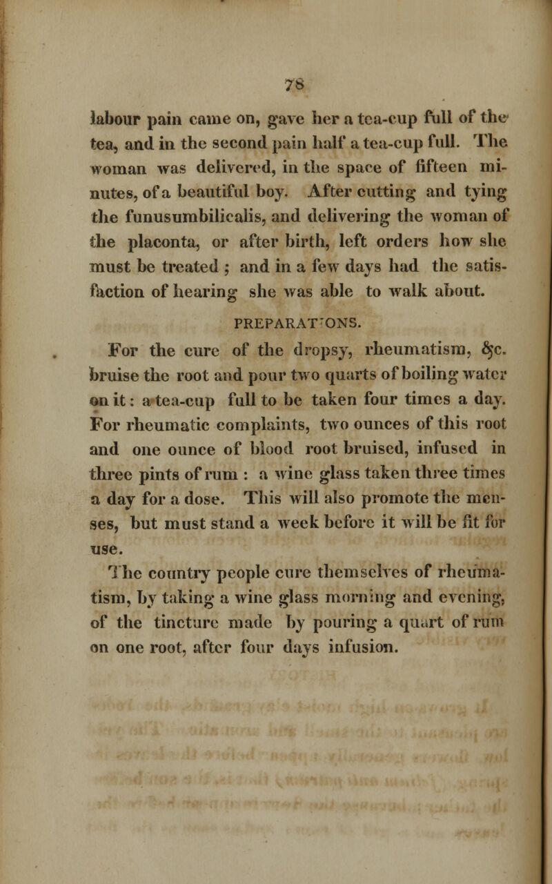 labour pain came on, gave her a tea-eup full of the tea, and in the second pain half a tea-cup full. The woman was delivered, in the space of fifteen mi- nutes, of a beautiful boy. After cutting and tying the funusumbilicalis, and delivering the woman of the placonta, or after birth, left orders how she must be treated ; and in a few days had the satis- faction of hearing she was able to walk about. PREPARATIONS. For the cure of the dropsy, rheumatism, §c. bruise the root and pour two quarts of boiling water on it: a tea-cup full to be taken four times a day. For rheumatic complaints, two ounces of this root and one ounce of blood root bruised, infused in three pints of rum : a wine glass taken three times a day for a dose. This will also promote the men- ses, but must stand a week before it will be fit for use. The country people cure themselves of rheuma- tism, by taking a wine glass morning and evening, of the tincture made by pouring a quart of rum on one root, after four days infusion.