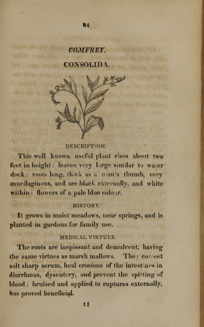 •I COMFRET. CONSOLIDA. DESCRIPTION. This well known useful plant r'ses about two feet in height: leaves very large similar to waier dock: roots long, thick as a nan's thumb, very mucilaginous, and are black externally, and white within: flowers of a pale blue colour. HISTORY.' It grows in moist meadows, near springs, and is planted in gardens for family use. MEDICAL VIRTUES. The roots are inspissant and demulcent, having the same virtues as marsh mallows. The co * ect salt sharp serum, heal erosions of the intest nes in diarrhoeas, dysentery, and prevent the spitting of blood: bruised and applied to ruptures externally, has proved beneficial. 11