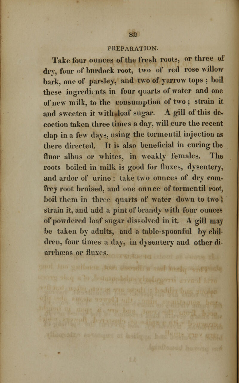 8U PREPARATION. Take tour ounces of the fresh roots, or three of dry, four of hurdock root, two of red rose willow bark, one of parsley, and two of yarrow tops ; boil these ingredients in four quarts of water and one of new milk, to the consumption of two; strain it and sweeten it witlwloaf sugar. A gill of this de- coction taken three times a day, will cure the recent clap in a few days, using the tormentil injection as there directed. It is also beneficial in curing the fluor albus or whites, in weakly females. The roots boiled in milk is good for fluxes, dysentery, and ardor of urine : take two ounces of dry com- frey root bruised, and one ounce of tormentil root, boil them in three quarts of water down to two ; strain it, and add a pint of brandy with four ounces of powdered loaf sugar dissolved in it. A gill may be taken by adults, and a table-spoonful by chil- dren, four times a day, in dysentery and other di- arrhoeas or fluxes.