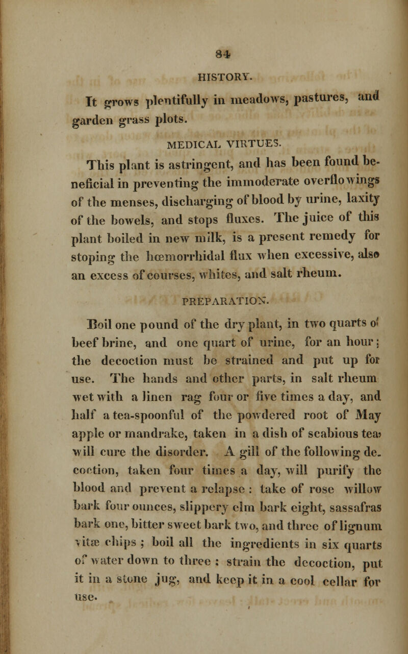 8* HISTORY. It grows plentifully in meadows, pastures, and garden grass plots. MEDICAL VIRTUES. This plant is astringent, and has been found be- neficial in preventing the immoderate overflowings of the menses, discharging of blood by urine, laxity of the bowels, and stops fluxes. The juice of this plant boiled in new milk, is a present remedy for stoping the hcemorrhidal flux when excessive, also an excess of courses, whites, and salt rheum. PREPARATION. Boil one pound of the dry plant, in two quarts o> beef brine, and one quart of urine, for an hour; the decoction must be strained and put up for use. The hands and other parts, in salt rheum wet with a linen rag four or five times a day, and half a tea-spoonful of the powdered root of May apple or mandrake, taken in a dish of scabious tea> will cure the disorder. A gill of the following de. coction, taken four times a day, will purify the blood and prevent a relapse : take of rose willow bark four ounces, slippery elm bark eight, sassafras bark one, bitter sweet bark two, and three of lignum vita? chips ; boil all the ingredients in six quarts of water down to three : strain the decoction, put it in a slone jug, and keep it in a cool cellar for use.