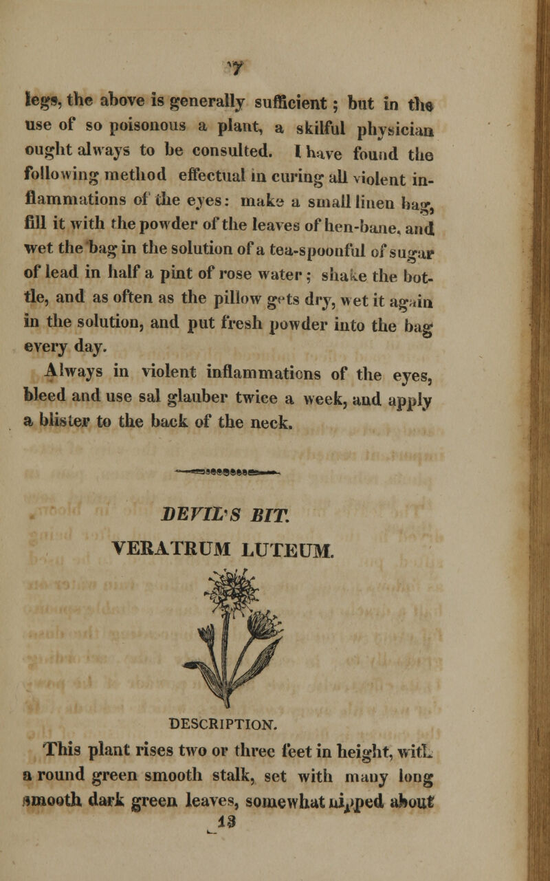 legs, the above is generally sufficient; but in the use of so poisonous a plant, a skilful physician ought always to be consulted. I have found the following method effectual in curing all violent in- flammations of the eyes: make a small linen ha* fill it with the powder of the leaves of hen-bane, and wet the bag in the solution of a tea-spoonful of sugar of lead in half a pint of rose water; shake the bot- tle, and as often as the pillow gets dry, wet it ag*in in the solution, and put fresh powder into the bag every day. Always in violent inflammations of the eyes, bleed and use sal glauber twice a week, and apply a blister to the back of the neck. BEVWS BIT. VERATRUM LUTEUM. DESCRIPTION. This plant rises two or three feet in height, witL a round green smooth stalk, set with mauy long smooth dark green leaves, somewhat nipped about 13