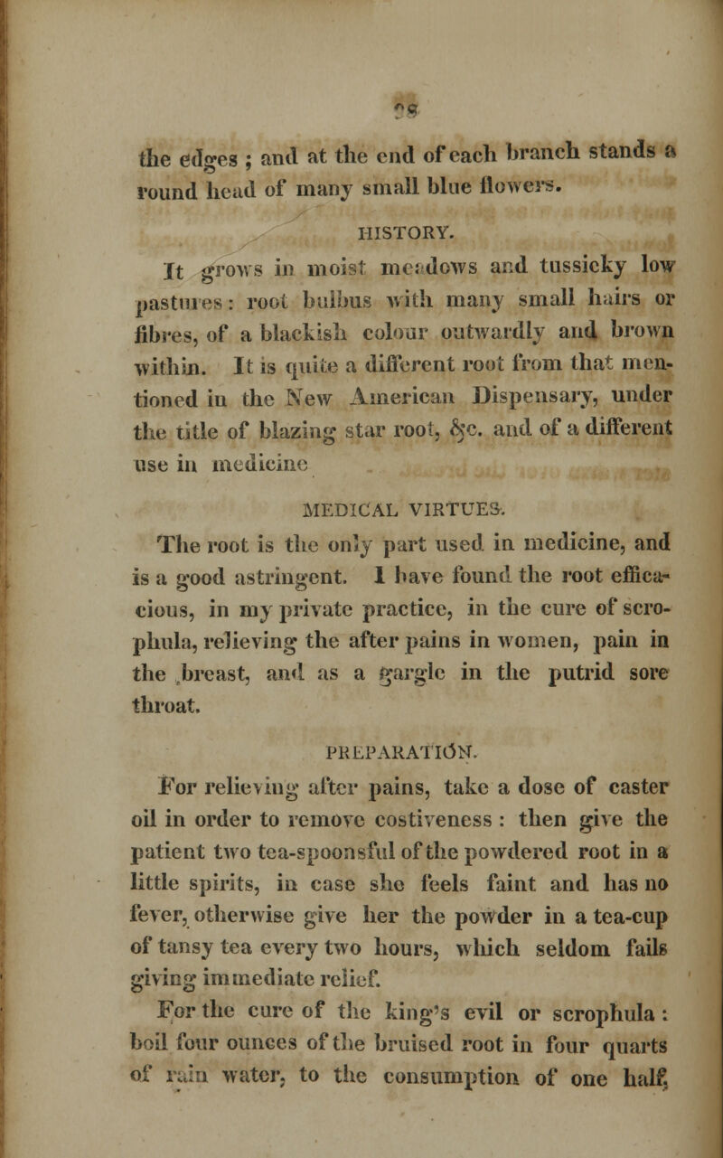 *«. the ed«-es ; and at the end of each branch stands a round head of many small hlue flowers. HISTORY. It grows in moist meadows and tussicky low pastures: root bulbus with many small hairs or fibres, of a blackish colour outwardly and brown within. It is quite a different root from that men- tioned iu the New American Dispensary, under the title of blazing star root, &c. and of a different use in medicine MEDICAL VIRTUES. The root is the only part used in medicine, and is a good astringent. 1 have found the root effica- cious, in my private practice, in the cure of scro- phula, relieving the after pains in women, pain in the breast, and as a gargle in the putrid sore throat. PREPARATION. l?or relieving after pains, take a dose of caster oil in order to remove costiveness : then give the patient two tea-spoonsful of the powdered root in a little spirits, in case she feels faint and has no fever, otherwise give her the powder in a tea-cup of tansy tea every two hours, which seldom fails giving immediate relief. For the cure of the king's evil or scrophula : boil four ounces of the bruised root in four quarts of ruin water, to the consumption of one half,