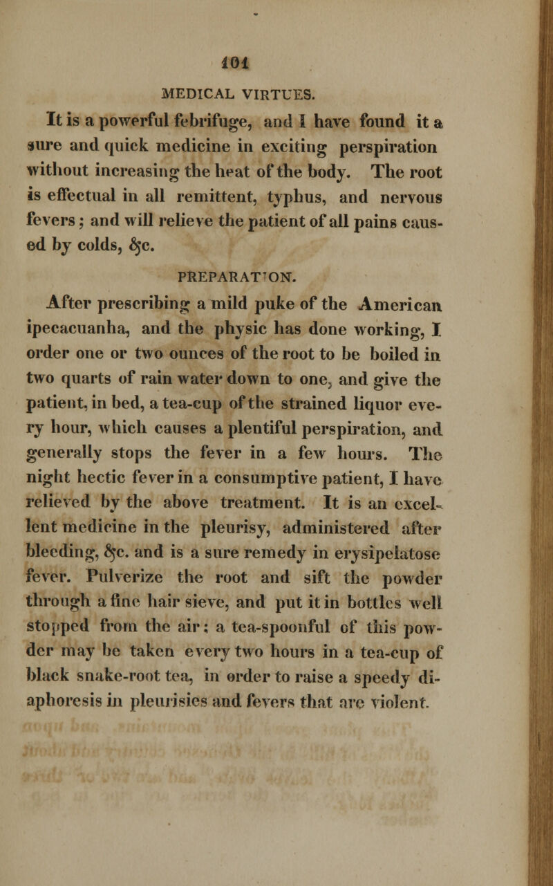 MEDICAL VIRTUES. It is a powerful febrifuge, and I have found it a sure and quick medicine in exciting perspiration without increasing the heat of the body. The root is effectual in all remittent, typhus, and nervous fevers; and will relieve the patient of all pains caus- ed by colds, §c. PREPARATION. After prescribing a mild puke of the American ipecacuanha, and the physic has done working, I order one or two ounces of the root to be boiled in two quarts of rain water down to one, and give the patient, in bed, a tea-cup of the strained liquor eve- ry hour, which causes a plentiful perspiration, and generally stops the fever in a few hours. The night hectic fever in a consumptive patient, I have relieved by the above treatment. It is an excel- lent medicine in the pleurisy, administered after bleeding, ^c. and is a sure remedy in erysipelatose fever. Pulverize the root and sift the powder through a fine hair sieve, and put it in bottles well stopped from the air; a tea-spoonful of this pow- der may be taken every two hours in a tea-cup of black snake-root tea, in order to raise a speedy di- aphoresis in pleurisies and fevers that are violent