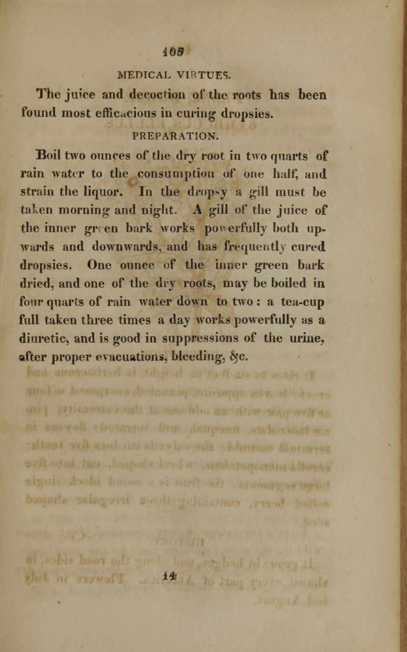 403 MEDICAL VIRTUES. The juice and decoction of the roots has been found most efficacious in curing dropsies. PREPARATION. Boil two ounces of the dry root in two quarts of rain water to the consumption of one half and strain the liquor. In the dropsy a gill must be taken morning and night. A gill of the juice of the inner gr: en bark works poverfully both up- wards and downwards, and has frequently cured dropsies. One ounce of the inner green bark dried, and one of the dry roots, may be boiled in four quarts of rain water down to two : a tea-cup full taken three times a day works powerfully as a diuretic, and is good in suppressions of the urine, after proper evacuations, bleeding, 6>c. 14