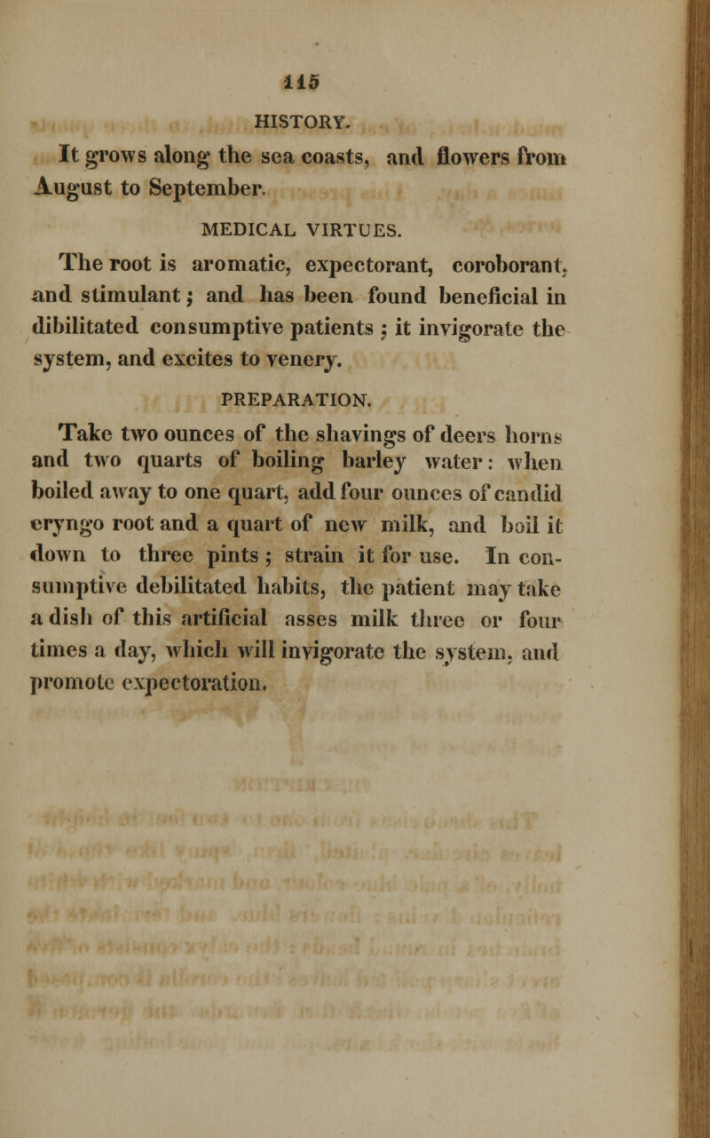 HISTORY. It grows along the sea coasts, and flowers from August to September. MEDICAL VIRTUES. The root is aromatic, expectorant, coroborant and stimulant; and has been found beneficial in dibilitated consumptive patients $ it invigorate the system, and excites to venery. PREPARATION. Take two ounces of the shavings of deers horns and two quarts of boiling barley water: when boiled away to one quart, add four ounces of candid eryngo root and a quart of new milk, and boil it down to three pints ; strain it for use. In con- sumptive debilitated habits, the patient may take a dish of this artificial asses milk three or four times a day, which will invigorate the system, and promote expectoration.