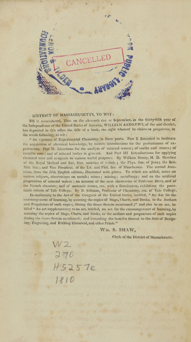 DISTRICT OF MASSACHUSETTS, TO WIT: BE it remembered, That on the eleventh day oi September, in the thirty-fifth year of the Independence of the United States of America, WILLIAM ANDREWS, of the said district, lias deposited in this office the title of a book, the right whereof he claims as proprietor, in the words following, to wit:  An i-.pitome oi Experimental Chemistry, in three parts. Part I. Intended to facilitate • uisition of chemical knowledge, by minute introductions for the performance of ex- perimentsi Part II. Directions for the analysis of mineral waters; of earths and stones; of metallic ores; and of mineral bodies in general. And Part III Introductions for applying chemical tests and rt-agents to various useful purposes. By William Henry, M. D. Member of the Royal Medical and Nat. Hist, societies of i-dinh. ; the Pliys. Soc. of Jena; the Brit. Min. Soc; and Vice President, of the Lit. and Phil. Soc of Manchester. The second Ame- rican, from the fifth English edition, illustrated with plates. To which are added, notes on various subjects, observations on metals; mines; mining; metallurgy; and on the artificial preparation of mineral waters ; an account of the new discoveries of Professor Davy, and of tiie French chemists; and of meteoric stones, etc. with a frontispiece, exhibiting the pneu- matic cistern of Yale College. By B. Silliman, Professor of Chemistry, etc. of Yale College. In conformity to the Act of the Congress of the United States, intitled, ■* An Act for the ( ncouragement of learning, by securing the copies of Maps, Charts, and Books, to the Authors and Proprietors of such copies, during the times therein mentioned ; and also to an act, in- titled  An act supplementary to an act, intitled, an act for the encouragement of learning, by securing the copies of Maps, Charts, and Books, to the authors and proprietors of such copies during the limes therein mentioned ; and extending the benefits thereof to the Arts of Design- ing, Engraving, and Etching Historical, and other Prints Wm. S. SHAW, Clerk of the District of Massaehusett'. Wl 1310