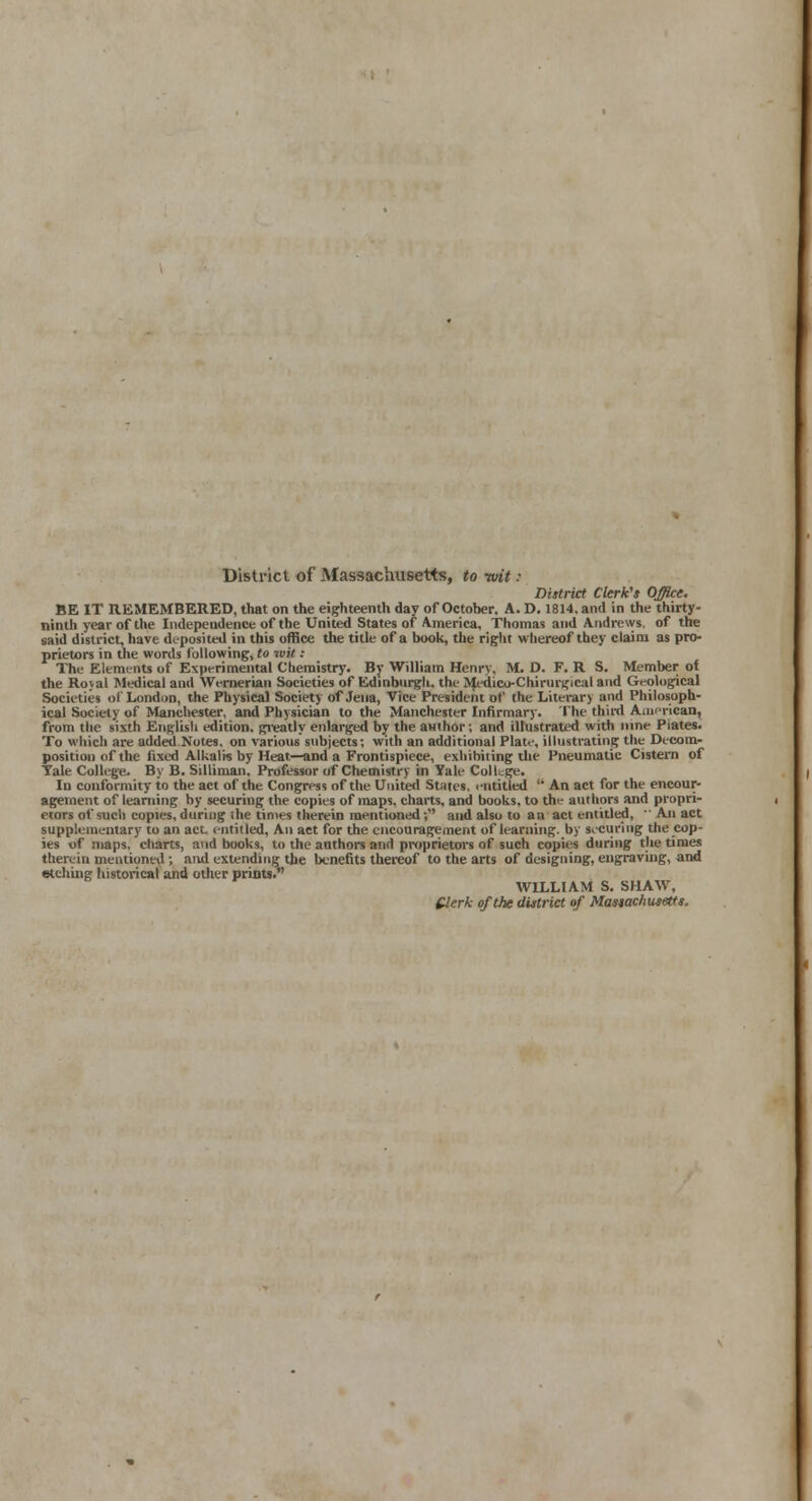 District of Massachusetts, to wit : District Clerk's Office. BE IT REMEMBERED, that on the eighteenth day of October. A. D. 1814. and in the thirty- ninth year of the Independence of the United States of America, Thomas and Andrews, of the said district, have deposited in this office the title of a book, the right whereof they claim as pro- prietors in the words following, to wit : The Elements of Experimental Chemistry. By William Henry, M. D. F. R S. Member of the Royal Medical and Wernerian Societies of Edinburgh, the Medico-Chirurgical and Geological Societies of London, the Physical Society of Jena, Vice President of the Literary and Philosoph- ical Society of Manchester, and Physician to the Manchester Infirmary. The third American, from the sixth English edition, greatly enlarged by the author; and illustrated with nine Piates. To which are added Notes, on various subjects; with an additional Plate, illustrating the Decom- position of the fixed Alkalis by Heat—and a Frontispiece, exhibiting the Pneumatic Cistern of Tale College. By B. Silliman. Professor of Chemistry in Yale College. In conformity to the act of the Congress of the United States, i-ntitled  An act for the encour- agement of learning by securing the copies of maps, charts, and books, to the authors and propri- etors of such copies, during the times therein mentioned-, and also to an act entitled,  An act supplementary to an act. entitled, An act for the encouragement of learning, by securing the cop- ies of maps, charts, and books, to the authors and proprietors of such copies during the times therein mentioned; and extending the benefits thereof to the arts of designing, engraving, and etching historical and other prints. WILLIAM S. SHAW, Clerk of the district of Massachusetts.