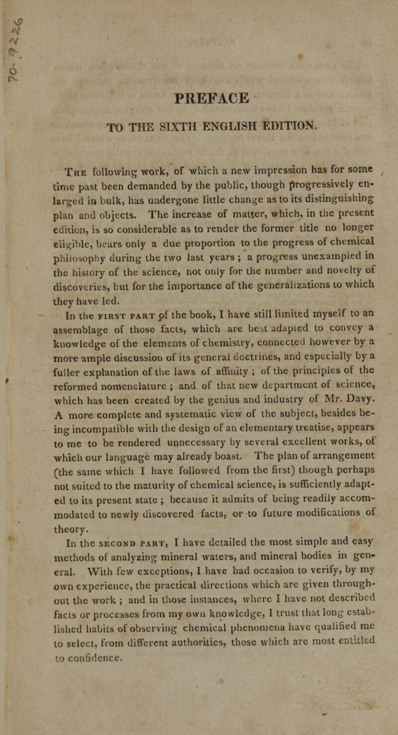 PREFACE TO THE SIXTH ENGLISH EDITION. The following work, of which a new impression has for some time past been demanded by the public, though progressively en- larged in bulk, has undergone little change as to its distinguishing plan and objects. The increase of matter, which, in the present edition, is so considerable as to render the former title no longer eligible, bears only a due proportion to the progress of chemical philosophy during the two last years ; a progress unexampled in the history of the science, not only for the number and novelty of discoveries, but for the importance of the generalizations to which they have led. In the first part of the book, I have still limited myself to an assemblage of those facts, which are be,t adapted to convey a knowledge of the elements of chemistry, connected however by a more ample discussion of its general doctrines, and especially by a fuller explanation of the laws of affinity ; of the principles of the reformed nomenclature ; and of that new department of science, which has been created by the genius and industry of Mr. Davy. A more complete and systematic view of the subject, besides be- ing incompatible with the design of an elementary treatise, appears to me to be rendered unnecessary by several excellent works, of which our language may already boast. The plan of arrangement (the same which I have followed from the first) though perhaps not suited to the maturity of chemical science, is sufficiently adapt- ed to its present state ; because it admits of being readily accom- modated to newly discovered facts, or to future modifications of theory. In the second part, I have detailed the most simple and easy methods of analyzing mineral waters, and mineral bodies in gen- eral. With few exceptions, I have had occasion to verify, by my own experience, the practical directions which are given through- out the work ; and in those instances, where I have not described facts or processes from my own knowledge, I trust that long estab- lished habits of observing chemical phenomena have qualified me to select, from different authorities, those which are most entitled to confidence.