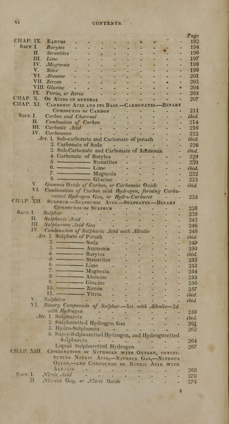 Page CHAP. IX. Earths U ~ -  - 192 Sect. I. Barytes 194 II. Strontites - . r ■-'--- - 196 III. Lime --- 197 IV. Magnesia 198 V. Silex 199 VI. Alumine 201 VII. Zircon 203 VIII. Glucine 204 IX. Ttiria, or Ittria 205 CHAP. X. Of Acids in general 207 CHAP. XI. Carbonic Acid and its Base.—Carbonates.—Binart Compounds of Carbon ..... 211 Sect. I. Carbon and Charcoal ibid. II. Combustion of Carbon ...... 214 HI. Carbonic Acid 216 IV. Carbonates 222 Art. 1. Sub-carbonate and Carbonate of potash - - ibid. 2. Carbonate of Soda 226 3. Sub-Carbonate and Carbonate of Aiftmonia - ibid. 4. Carbonate of Barytes 229 5. Strontites 230 6- ■ Lime ..... ibid. 7- Magnesia 232 8. . Glucine 233 V. Gaseous Oxide of Carbon, or Carbonous Oxide - - ibid. V F. Combination of Carbon with Hydrogen, forming Carbu- retteil Hydrogen (Jus, or Hydro-Carburet - - 235 CHAP. XII. Sulphur.—Sulphuric Acid.—Sulphates.—Binary Compounds of Sulphur 238 Sect. T. Sulphur . 239 II. Sulphuric Acid 242 III. Sulphurous Acid Gas 246 IV. Combination of Sulphuric Acid frith Alkalis - - 248 Art. 1. Sulphate of Potash ibid. 2. Soda 249 3- Ammonia 250 4- B.irytes ibid. o. Strontites 252 6. — Lime 253 7- — Magnesia 254 8- -— Alumine 255 9- Glucine 256 10- Zircon 257 11- Yttria ibid. V. . Sulphites ibid. V I. Binary Compounds of Sulphur.—1st. -with Alkalis—2d. ■with Hydrogen 259 . h-t. 1. Sulphurets {hid. 2. Sulphuretted Hydrogen Gas 261 3. Hydro-Sulphureta ' 262 4. Super-Sulphuretted Hydrogen, and Hydroguretted Sulphurets 264 Liquid Sulphuretted Hydrogen - - - 267 CHAP. XHI. Combination of Nitrogen with Oxygen, consti- tuting Nitric Acid,—Nitrous Gas,—Nitrous Oxide,—and Compounds of Nitric Acid with Alkalis - - 26S Ssct.I. Nitric Acid ........ 270 II. Nitrous Gas, or Nitric Oxide .... 274 I