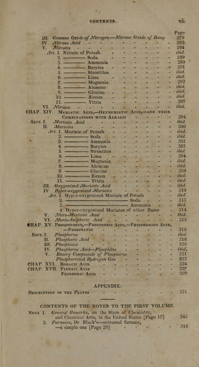 Page III. Gascons Oxide of Nitrogen.—Nitrous Oxide of Davy 279 IV. Nitrous Acid 283- V. Nitrates 284 Art. 1. Nitrate of Potash ibid. 2. Soda 289 3. Ammonia 290 4. Barytes 291 5. Strontites ibid. 6. Lime ibid. 7- Magnesia 292 8. Alumine ibid. 9. Glucine .---.-- ibid. 10. Zircon ibid. 11. Yttria 293 VI. Nitrites ibid. CHAP. XIV. Muriatic Acid,—Oxtmuriatic Acid,—and their Combinations with Alkalis .... 294 Sect. I. Muriatic Acid ibid. II. Muriates 300 Art. 1. Muriate of Potash - ibid. 2. Soda ibid. 3. Ammonia 301 4. Barytes 303 5. Strontites ibid. 6. Lime ...... 304 7. Magnesia ibid. 8. Alumine ibid. 9. Glucine 305 10. Zircon ibid. 11. Yttria ibid. III. Oxygenized Muriatic Acid ..... ibid. IV. Hyper-oriigenized Muriates ..... 310 Art. 1. Hyper-oxygenized Muriate of Potash - - ibid. 2. —■ ■ Soda - - -313 3. Ammonia - - ibid. 4. Hyper-oxygenized Muriates of other Bases - 314 V. Nitro-Muriatic Acid Ibid. VI. Murio-Sulphuric Acid - - - - - -315 CHAP. XV. Phosphorous,—Phosphoric Acid,—Phosphorous Acid, —Phosphates 315 Sect. T. Phosphorus ibid. II. Phosphoric Acid - - - - - - -318 III. Phosphates 320 IV. Phosphorus Acid—Phosphites ibid> V. Binary Compounds of Phosphorus .... 321 Phosphuretted Hydrogen Gas ..... §23 CHAP. XVI. Boracic Acid 324 CHA1'. XVII. Fluoric Acid 327 Fluoboric Acid 329 APPENDIX. Description of the Plates ....... 3j1 CONTENTS OF THE NOTES TO THE FIRST VOLUME. Note 1. General Remarks, on the State of Chemistry, and Chemical Arts, in the United States [Page 17] 343 2. Furnaces, Dr. Black's—universal furnace, —a simple one [Page 28] 344