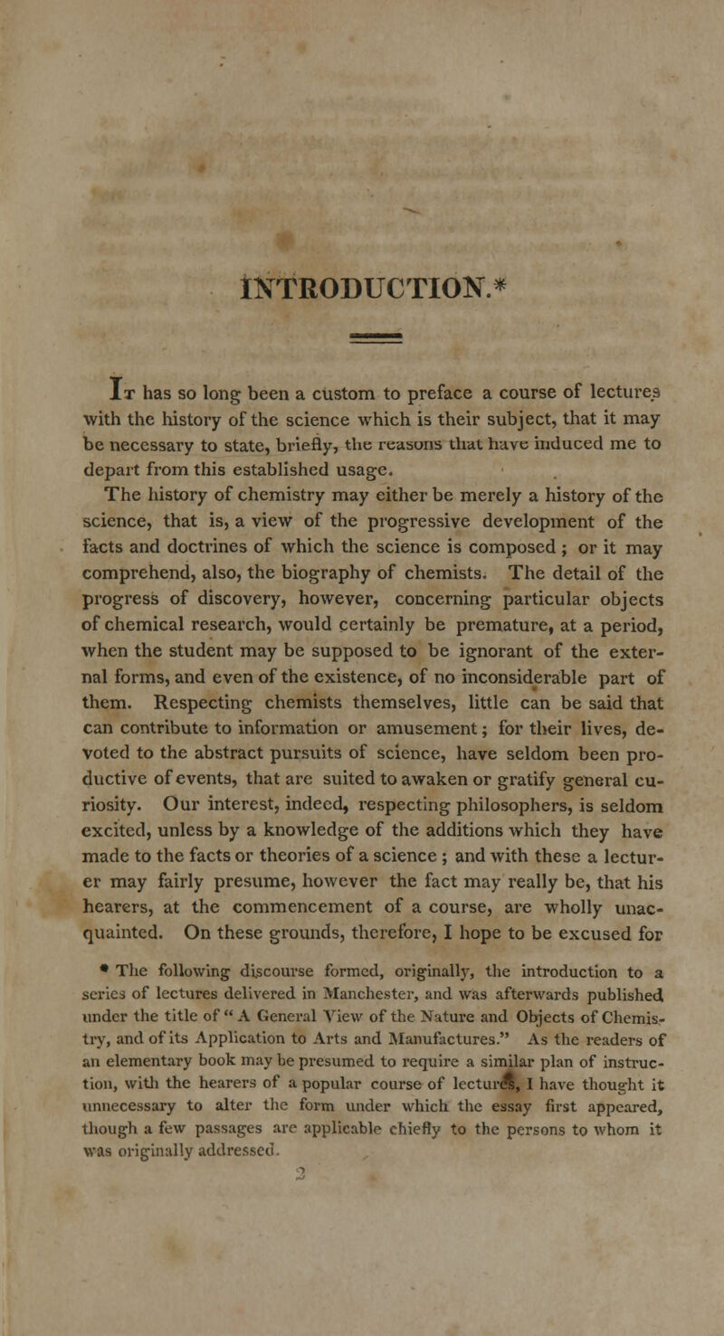 INTRODUCTION.* It has so long been a custom to preface a course of lectures with the history of the science which is their subject, that it may- be necessary to state, briefly, the reasons that have induced me to depart from this established usage. The history of chemistry may either be merely a history of the science, that is, a view of the progressive development of the facts and doctrines of which the science is composed ; or it may comprehend, also, the biography of chemists. The detail of the progress of discovery, however, concerning particular objects of chemical research, would certainly be premature, at a period, when the student may be supposed to be ignorant of the exter- nal forms, and even of the existence, of no inconsiderable part of them. Respecting chemists themselves, little can be said that can contribute to information or amusement; for their lives, de- voted to the abstract pursuits of science, have seldom been pro- ductive of events, that are suited to awaken or gratify general cu- riosity. Our interest, indeed, respecting philosophers, is seldom excited, unless by a knowledge of the additions which they have made to the facts or theories of a science ; and with these a lectur- er may fairly presume, however the fact may really be, that his hearers, at the commencement of a course, are wholly unac- quainted. On these grounds, therefore, I hope to be excused for * The following discourse formed, originally, the introduction to a series of lectures delivered in Manchester, and was afterwards published under the title of  A General View of the Nature and Objects of Chemis- try, and of its Application to Ai-ts and Manufactures. As the readers of an elementary book may be presumed to require a similar plan of instruc- tion, with the hearers of a popular course of lectured, I have thought it unnecessary to alter the form under which the essay fust appeared, though a few passages are applicable chiefly to the persons to whom it was originally addressed.