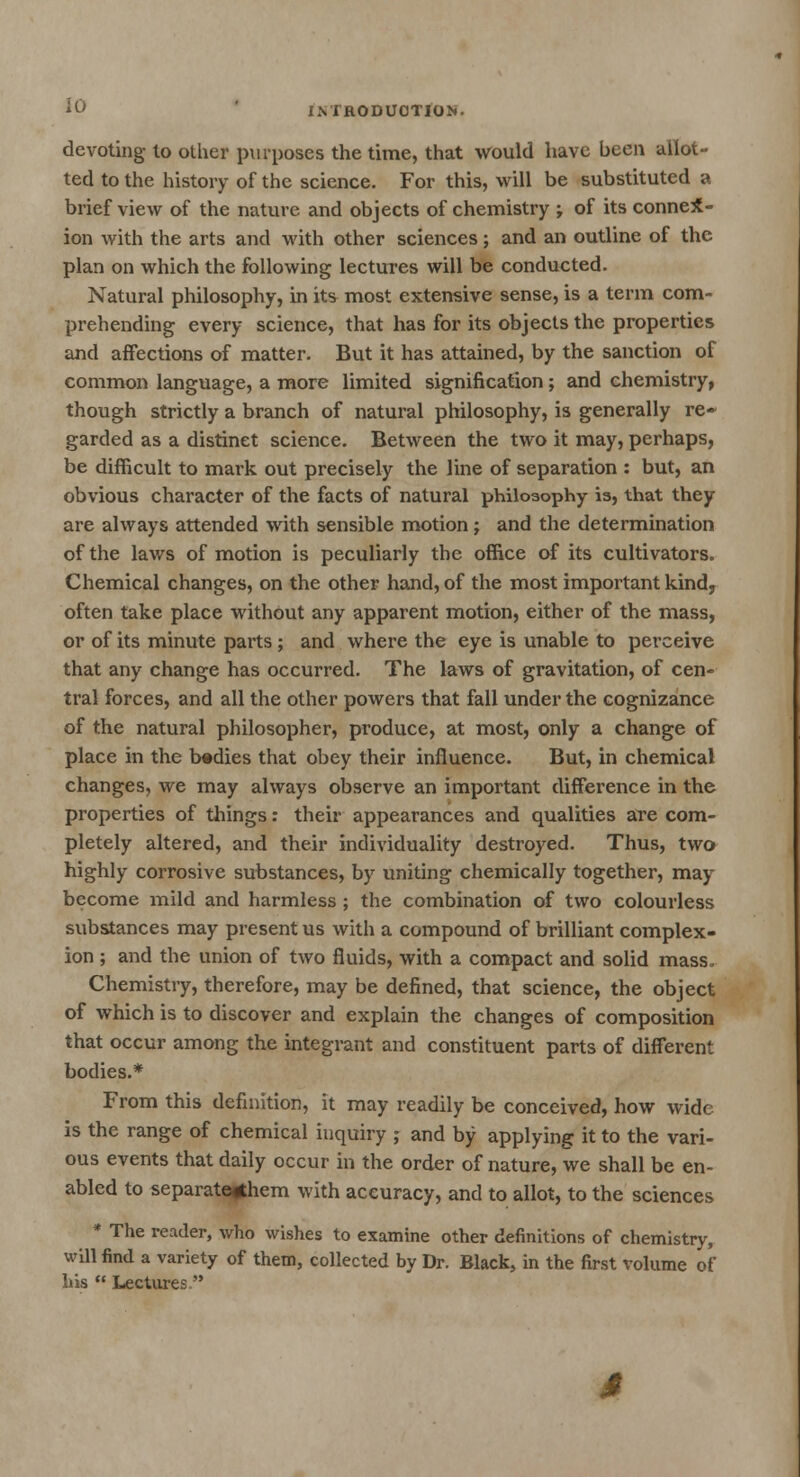 devoting- to other purposes the time, that would have been allot- ted to the history of the science. For this, will be substituted a brief view of the nature and objects of chemistry ; of its connex- ion with the arts and with other sciences; and an outline of the plan on which the following lectures will be conducted. Natural philosophy, in its most extensive sense, is a term com- prehending every science, that has for its objects the properties and affections of matter. But it has attained, by the sanction of common language, a more limited signification; and chemistry, though strictly a branch of natural philosophy, is generally re- garded as a distinct science. Between the two it may, perhaps, be difficult to mark out precisely the line of separation : but, an obvious character of the facts of natural philosophy is, that they are always attended with sensible motion; and the determination of the laws of motion is peculiarly the office of its cultivators. Chemical changes, on the other hand, of the most important kind, often take place without any apparent motion, either of the mass, or of its minute parts ; and where the eye is unable to perceive that any change has occurred. The laws of gravitation, of cen- tral forces, and all the other powers that fall under the cognizance of the natural philosopher, produce, at most, only a change of place in the bedies that obey their influence. But, in chemical changes, we may always observe an important difference in the properties of things: their appearances and qualities are com- pletely altered, and their individuality destroyed. Thus, two highly corrosive substances, by uniting chemically together, may become mild and harmless ; the combination of two colourless substances may present us with a compound of brilliant complex- ion ; and the union of two fluids, with a compact and solid mass. Chemistry, therefore, may be defined, that science, the object of which is to discover and explain the changes of composition that occur among the integrant and constituent parts of different bodies.* From this definition, it may readily be conceived, how wide is the range of chemical inquiry ; and by applying it to the vari- ous events that daily occur in the order of nature, we shall be en- abled to separate^hem with accuracy, and to allot, to the sciences * The reader, who wishes to examine other definitions of chemistry, will find a variety of them, collected by Dr. Black, in the first volume of his  Lectures.