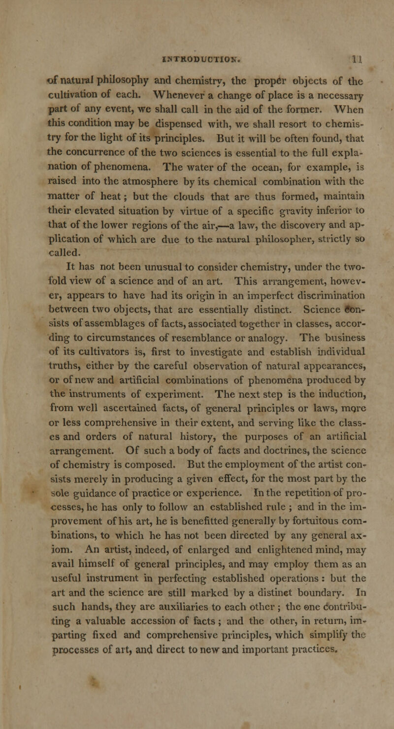 of natural philosophy and chemistry, the proper objects of the cultivation of each. Whenever a change of place is a necessary part of any event, we shall call in the aid of the former. When this condition may be dispensed with, we shall resort to chemis- try for the light of its principles. But it will be often found, that the concurrence of the two sciences is essential to the full expla- nation of phenomena. The water of the ocean, for example, is raised into the atmosphere by its chemical combination with the matter of heat; but the clouds that are thus formed, maintain their elevated situation by virtue of a specific gravity inferior to that of the lower regions of the air,—a law, the discovery and ap- plication of which are d\ie to the natural philosopher, strictly SO called. It has not been unusual to consider chemistry, under the two- fold view of a science and of an art This arrangement, howev- er, appears to have had its origin in an imperfect discrimination between two objects, that are essentially distinct. Science Con- sists of assemblages of facts, associated together in classes, accor- ding to circumstances of resemblance or analogy. The business of its cultivators is, first to investigate and establish individual truths, either by the careful observation of natural appearances, or of new and artificial combinations of phenomena produced by the instruments of experiment. The next step is the induction, from well ascertained facts, of general principles or laws, more or less comprehensive in their extent, and serving like the class- es and orders of natural history, the purposes of an artificial arrangement. Of such a body of facts and doctrines, the science of chemistry is composed. But the employment of the artist con- sists merely in producing a given effect, for the most part by the sole guidance of practice or experience. In the repetition of pro- cesses, he has only to follow an established rule ; and in the im- provement of his art, he is benefitted generally by fortuitous com- binations, to which he has not been directed by any general ax- iom. An artist, indeed, of enlarged and enlightened mind, may avail himself of general principles, and may employ them as an useful instrument in perfecting established operations : but the art and the science are still marked by a distinct boundary. In such hands, they are auxiliaries to each other ; the one contribu- ting a valuable accession of facts ; and the other, in return, im- parting fixed and comprehensive principles, which simplify the processes of art, and direct to new and important practices.