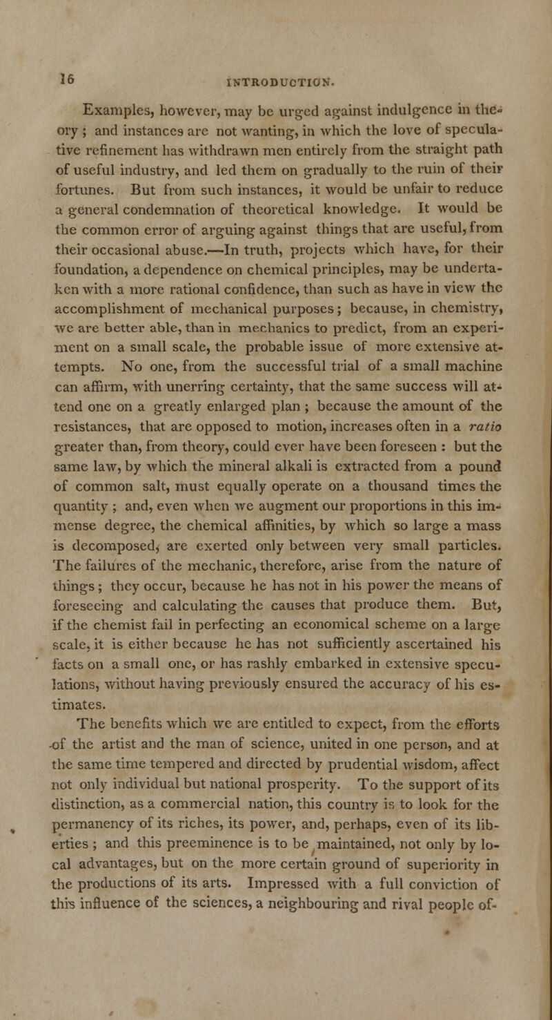 Examples, however, may be urged against indulgence in the- ory ; and instances are not wanting, in which the love of specula- tive refinement has withdrawn men entirely from the straight path of useful industry, and led them on gradually to the ruin of their fortunes. But from such instances, it would be unfair to reduce a general condemnation of theoretical knowledge. It would be the common error of arguing against things that are useful, from their occasional abuse.—In truth, projects which have, for their foundation, a dependence on chemical principles, may be underta- ken with a more rational confidence, than such as have in view the accomplishment of mechanical purposes; because, in chemistry, we are better able, than in mechanics to predict, from an experi- ment on a small scale, the probable issue of more extensive at- tempts. No one, from the successful trial of a small machine can affirm, with unerring certainty, that the same success will at- tend one on a greatly enlarged plan ; because the amount of the resistances, that are opposed to motion, increases often in a ratio greater than, from theory, could ever have been foreseen : but the same law, by which the mineral alkali is extracted from a pound of common salt, must equally operate on a thousand times the quantity ; and, even when we augment our proportions in this im- mense degree, the chemical affinities, by which so large a mass is decomposed* are exerted only between very small particles. The failures of the mechanic, therefore, arise from the nature of things ; they occur, because he has not in his power the means of foreseeing and calculating the causes that produce them. But, if the chemist fail in perfecting an economical scheme on a large scale, it is either because he has not sufficiently ascertained his facts on a small one, or has rashly embarked in extensive specu- lations, without having previously ensured the accuracy of his es- timates. The benefits which we are entitled to expect, from the efforts -of the artist and the man of science, united in one person, and at the same time tempered and directed by prudential wisdom, affect not only individual but national prosperity. To the support of its distinction, as a commercial nation, this country is to look for the permanency of its riches, its power, and, perhaps, even of its lib- erties ; and this preeminence is to be maintained, not only by lo- cal advantages, but on the more certain ground of superiority in the productions of its arts. Impressed with a full conviction of this influence of the sciences, a neighbouring and rival people of-