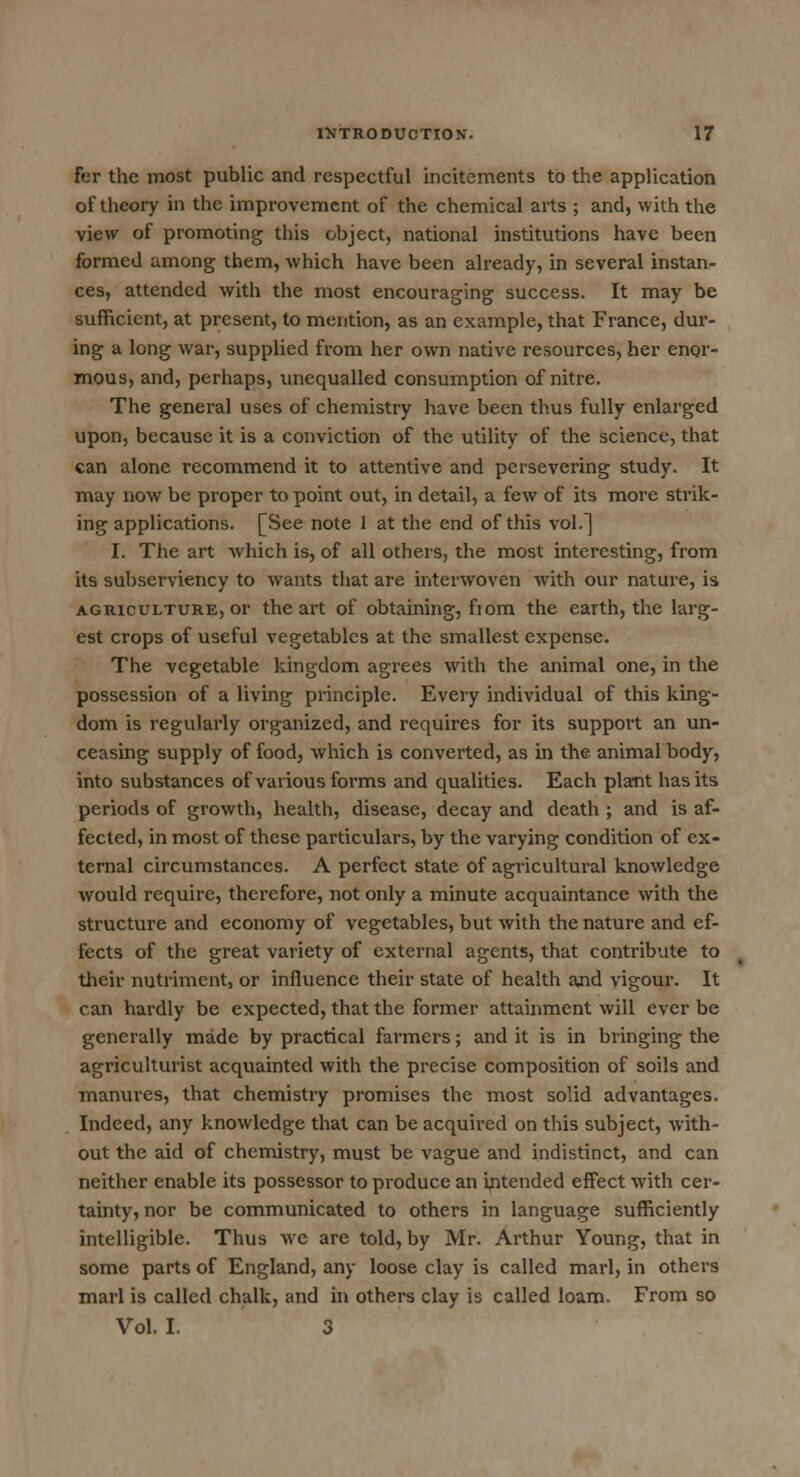 fer the most public and respectful incitements to the application of theory in the improvement of the chemical arts ; and, with the view of promoting this object, national institutions have been formed among them, which have been already, in several instan- ces, attended with the most encouraging success. It may be sufficient, at present, to mention, as an example, that France, dur- ing a long war, supplied from her own native resources, her enor- mous, and, perhaps, unequalled consumption of nitre. The general uses of chemistry have been thus fully enlarged upon, because it is a conviction of the utility of the science, that can alone recommend it to attentive and persevering study. It may now be proper to point out, in detail, a few of its more strik- ing applications. [See note 1 at the end of this vol.] I. The art which is, of all others, the most interesting, from its subserviency to wants that are interwoven with our nature, is agriculture, or the art of obtaining, fiom the earth, the larg- est crops of useful vegetables at the smallest expense. The vegetable kingdom agrees with the animal one, in the possession of a living principle. Every individual of this king- dom is regularly organized, and requires for its support an un- ceasing supply of food, which is converted, as in the animal body, into substances of various foi'ms and qualities. Each plant has its periods of growth, health, disease, decay and death ; and is af- fected, in most of these particulars, by the varying condition of ex- ternal circumstances. A perfect state of agricultural knowledge would require, therefore, not only a minute acquaintance with the structure and economy of vegetables, but with the nature and ef- fects of the great variety of external agents, that contribute to their nutriment, or influence their state of health and vigour. It can hardly be expected, that the former attainment will ever be generally made by practical farmers; and it is in bringing the agriculturist acquainted with the precise composition of soils and manures, that chemistry promises the most solid advantages. Indeed, any knowledge that can be acquired on this subject, with- out the aid of chemistry, must be vague and indistinct, and can neither enable its possessor to produce an intended effect with cer- tainty, nor be communicated to others in language sufficiently intelligible. Thus we are told, by Mr. Arthur Young, that in some parts of England, any loose clay is called marl, in others marl is called chalk, and in others clay is called loam. From so Vol. I. 3