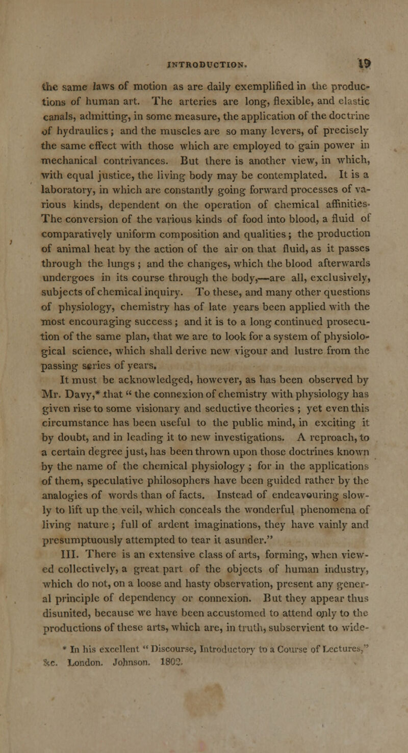 the same laws of motion as are daily exemplified in the produc- tions of human art. The arteries are long, flexible, and elastic canals, admitting, in some measure, the application of the doctrine of hydraulics; and the muscles are so many levers, of precisely the same effect with those which are employed to gam power in mechanical contrivances. But there is another view, in which, with equal justice, the living body may be contemplated. It is a laboratory, in which are constantly going forward processes of va- rious kinds, dependent on the operation of chemical affinities- The conversion of the various kinds of food into blood, a fluid of comparatively uniform composition and qualities; the production of animal heat by the action of the air on that fluid, as it passes through the lungs ; and the changes, which the blood afterwards undergoes in its course through the body,—are all, exclusively, subjects of chemical inquiry. To these, and many other questions of phy.siology, chemistry has of late years been applied with the most encouraging success ; and it is to a long continued prosecu- tion of the same plan, that we are to look for a system of physiolo- gical science, which shall derive new vigour and lustre from the passing series of years. It must be acknowledged, however, as has been observed by Mr. Davy,* that  the connexion of chemistry with physiology has given rise to some visionary and seductive theories ; yet even this circumstance has been useful to the public mind, in exciting it by doubt, and in leading it to new investigations. A reproach, to a certain degree just, has been thrown upon those doctrines known by the name of the chemical physiology ; for in the applications of them, speculative philosophers have been guided rather by the analogies of words than of facts. Instead of endeavouring slow- ly to lift up the veil, which conceals the wonderful phenomena of living nature ; full of ardent imaginations, they have vainly and presumptuously attempted to tear it asunder. III. There is an extensive class of arts, forming, when view- ed collectively, a great part of the objects of human industry, which do not, on a loose and hasty observation, present any gener- al principle of dependency or connexion. But they appear thus disunited, because we have been accustomed to attend only to the productions of these arts, which are, in truth, subservient to wide- * In his excellent  Discourse, Introductory to a Course of Lectures,' Sec. London. Johnson. 1802.