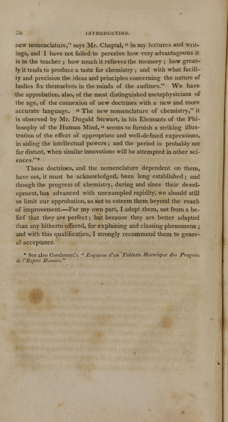 new nomenclature, says Mr. Chaptal,  in my lectures and -writ- ings, and I have not failed to perceive how very advantageous it is to the teacher ; how much it relieves the memory ; how great- ly it tends to produce a taste for chemistry ; and with what facili- ty and precision the ideas and principles concerning the nature of bodies fix themselves in the minds of the auditors. We have the approbation, also, of the most distinguished metaphysicians of the age, of the connexion of new doctrines with a new and more accurate language. « The new nomenclature of chemistry, it is observed by Mr. Dugald Stewart, in his Elements of the Phi- losophy of the Human Mind,  seems to furnish a striking illus- tration of the effect of appropriate and well-defined expressions, in aiding the intellectual powers ; and the period is probably not far distant, when similar innovations will be attempted in other sci- ences * These doctrines, and the nomenclature dependent on them, have not, it must be acknowledged, been long established ; and though the progress of chemistry, during and since their devel- opment, has advanced with unexampled rapidity, we should still so limit our approbation, as not to esteem them beyond the reach of improvement.—For my own part, I adopt them, not from a be- lief that they are perfect; but because they are better adapted than any hitherto offered, for explaining and classing phenomena ; and with this qualification, I strongly recommend them to gener- al acceptance. * See also Condorcet's  Esqidsse d'un Tableau Historique dea Progre?- de VEsprit ffumain.