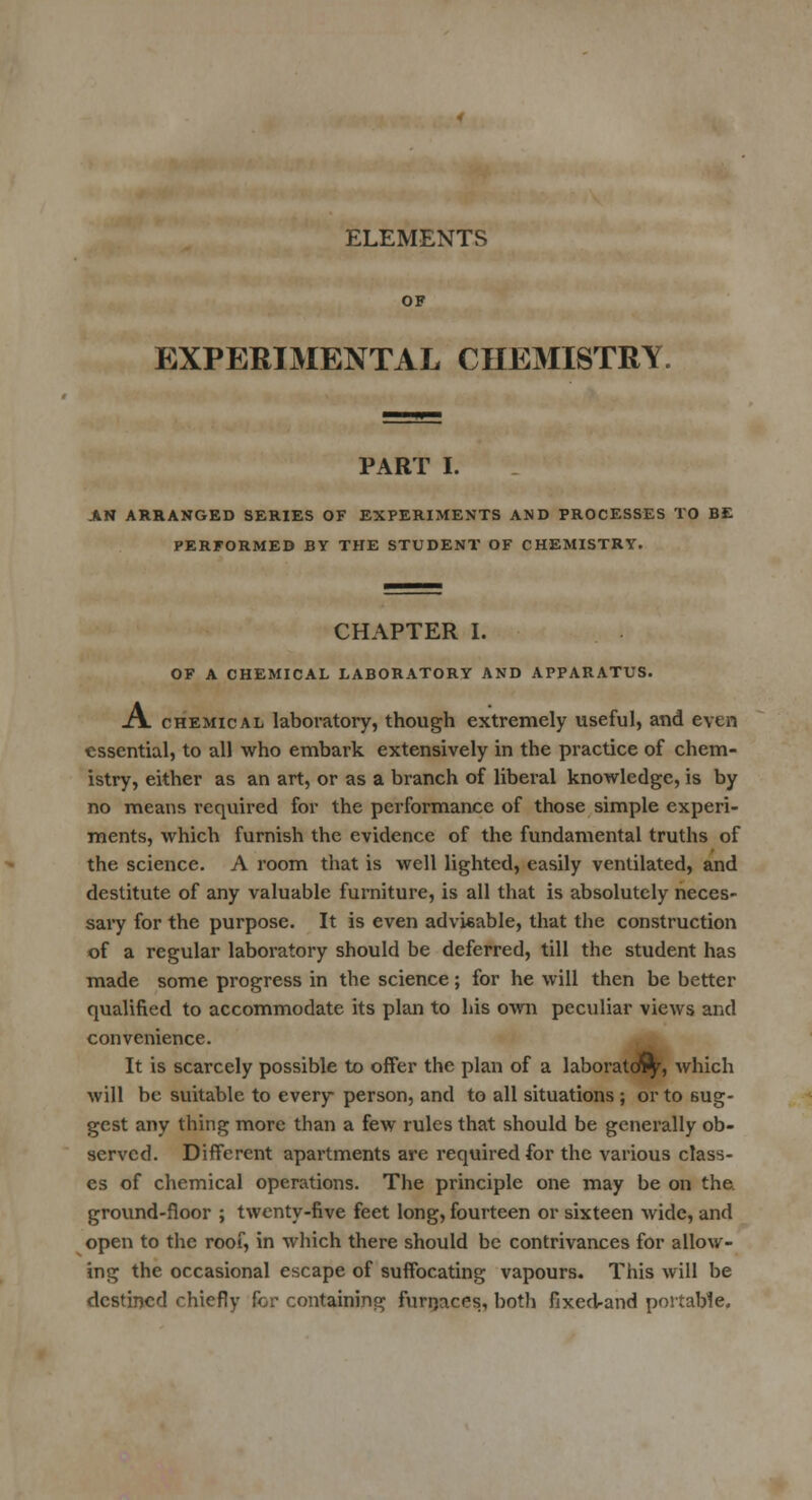 ELEMENTS EXPERIMENTAL CHEMISTRY. PART I. AN ARRANGED SERIES OF EXPERIMENTS AND PROCESSES TO BE PERFORMED BY THE STUDENT OF CHEMISTRY. CHAPTER I. OF A CHEMICAL LABORATORY AND APPARATUS. A chemical laboratory, though extremely useful, and even essential, to all who embark extensively in the practice of chem- istry, either as an art, or as a branch of liberal knowledge, is by no means required for the performance of those simple experi- ments, which furnish the evidence of the fundamental truths of the science. A room that is well lighted, easily ventilated, and destitute of any valuable furniture, is all that is absolutely neces- sary for the purpose. It is even advisable, that the construction of a regular laboratory should be deferred, till the student has made some progress in the science; for he will then be better qualified to accommodate its plan to his own peculiar views and convenience. It is scarcely possible to offer the plan of a laboratory, which will be suitable to every person, and to all situations ; or to sug- gest any thing more than a few rules that should be generally ob- served. Different apartments are required for the various class- es of chemical operations. The principle one may be on the ground-floor ; twenty-five feet long, fourteen or sixteen wide, and open to the roof, in which there should be contrivances for allow- ing the occasional escape of suffocating vapours. This will be destined chiefly for containing furnaces, both fixed-and portable.