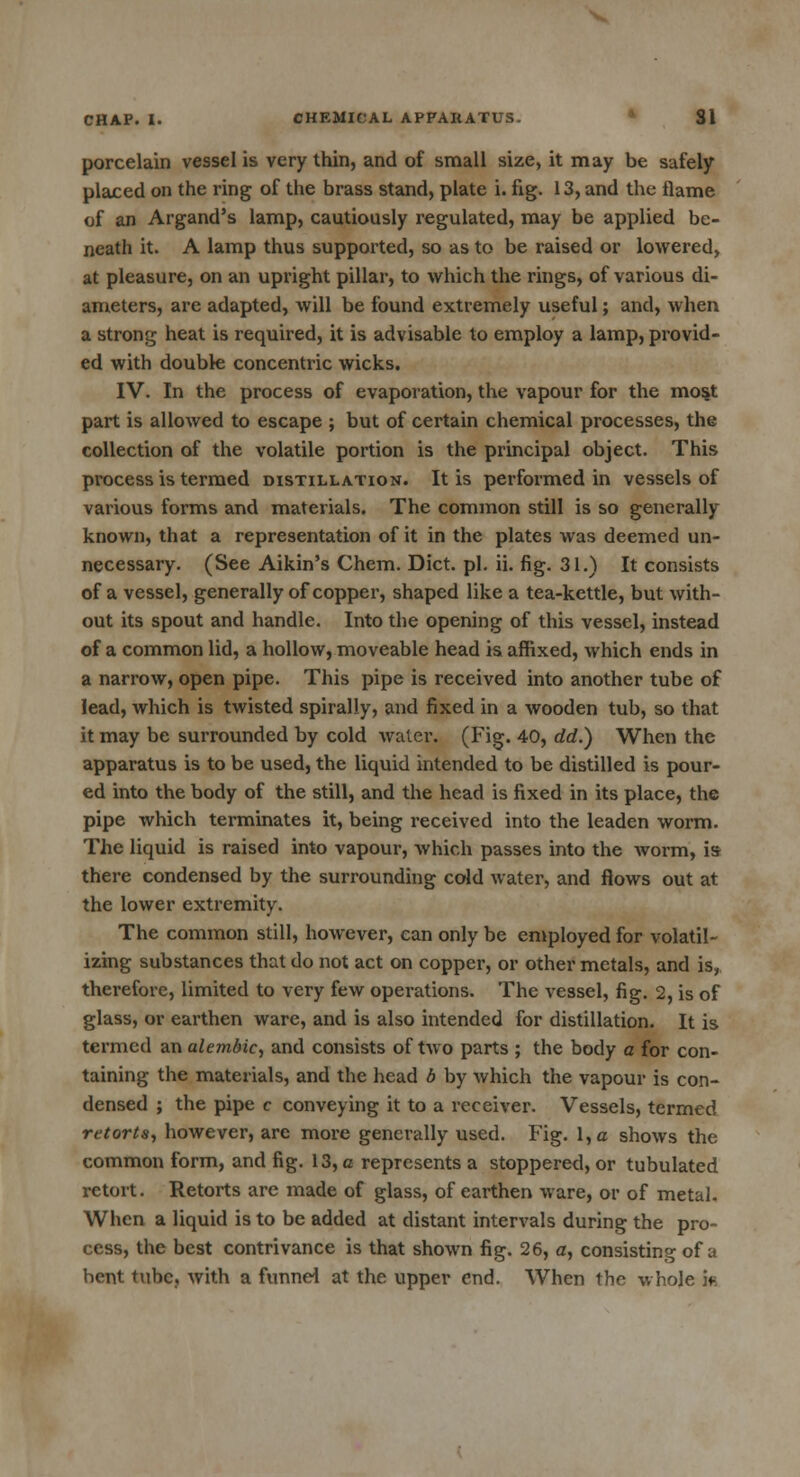 porcelain vessel is very thin, and of small size, it may be safely placed on the ring of the brass stand, plate i. fig. 13, and the flame of an Argand's lamp, cautiously regulated, may be applied be- neath it. A lamp thus supported, so as to be raised or lowered, at pleasure, on an upright pillar, to which the rings, of various di- ameters, are adapted, will be found extremely useful; and, when a strong heat is required, it is advisable to employ a lamp, provid- ed with double concentric wicks. IV. In the process of evaporation, the vapour for the most part is allowed to escape ; but of certain chemical processes, the collection of the volatile portion is the principal object. This process is termed distillation. It is performed in vessels of various forms and materials. The common still is so generally known, that a representation of it in the plates was deemed un- necessary. (See Aikin's Chem. Diet. pi. ii. fig. 31.) It consists of a vessel, generally of copper, shaped like a tea-kettle, but with- out its spout and handle. Into the opening of this vessel, instead of a common lid, a hollow, moveable head is affixed, which ends in a narrow, open pipe. This pipe is received into another tube of lead, which is twisted spirally, and fixed in a wooden tub, so that it may be surrounded by cold water. (Fig. 40, dd.) When the apparatus is to be used, the liquid intended to be distilled is pour- ed into the body of the still, and the head is fixed in its place, the pipe which terminates it, being received into the leaden worm. The liquid is raised into vapour, which passes into the worm, is there condensed by the surrounding cold water, and flows out at the lower extremity. The common still, hoAvever, can only be employed for volatil- izing substances that do not act on copper, or other metals, and is, therefore, limited to very few operations. The vessel, fig. 2, is of glass, or earthen ware, and is also intended for distillation. It is termed an alembic, and consists of two parts ; the body a for con- taining the materials, and the head b by which the vapour is con- densed ; the pipe c conveying it to a receiver. Vessels, termed retorts, however, are more generally used. Fig. l,c shows the common form, and fig. 13, a represents a stoppered, or tubulated retort. Retorts are made of glass, of earthen ware, or of metal. When a liquid is to be added at distant intervals during the pro- cess, the best contrivance is that shown fig. 26, a, consisting of a hent tube, with a funnel at the upper end. When the whole if.