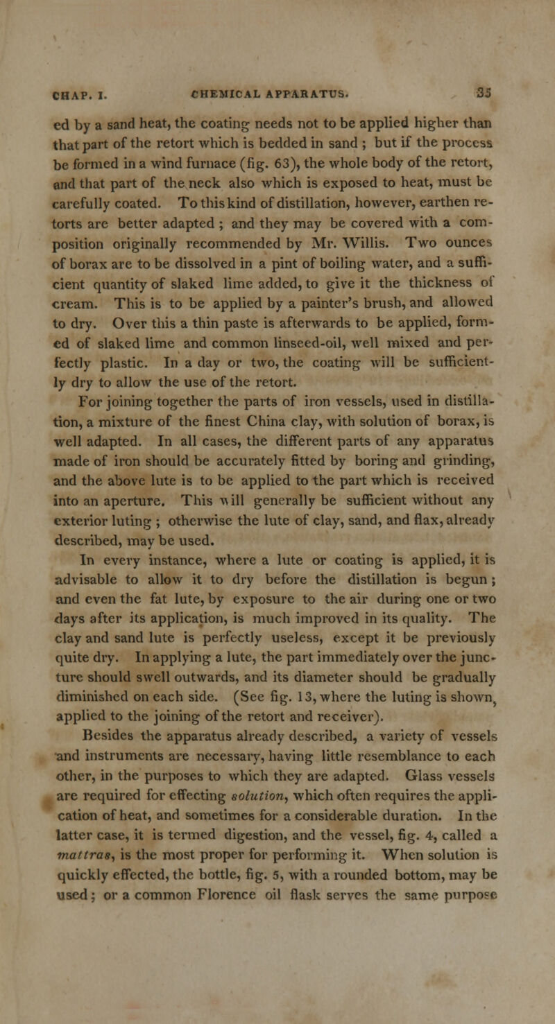 ed by a sand heat, the coating needs not to be applied higher than that part of the retort which is bedded in sand ; but if the process be formed in a wind furnace (fig. 63), the whole body of the retort, and that part of the neck also which is exposed to heat, must be carefully coated. To this kind of distillation, however, earthen re- torts are better adapted ; and they may be covered with a com- position originally recommended by Mr. Willis. Two ounces of borax are to be dissolved in a pint of boiling water, and a suffi- cient quantity of slaked lime added, to give it the thickness of cream. This is to be applied by a painter's brush, and allowed to dry. Over this a thin paste is afterwards to be applied, form- ed of slaked lime and common linseed-oil, well mixed and per- fectly plastic. In a day or two, the coating will be sufficient- ly dry to allow the use of the retort. For joining together the parts of iron vessels, used in distilla- tion, a mixture of the finest China clay, with solution of borax, is well adapted. In all cases, the different parts of any apparatus made of iron should be accurately fitted by boring and grinding, and the above lute is to be applied to the part which is received into an aperture. This will generally be sufficient without any exterior luting ; otherwise the lute of clay, sand, and flax, already described, may be used. In every instance, where a lute or coating is applied, it is advisable to allow it to dry before the distillation is begun ; and even the fat lute, by exposure to the air during one or two days after its application, is much improved in its quality. The clay and sand lute is perfectly useless, except it be previously quite dry. In applying a lute, the part immediately over the junc- ture should swell outwards, and its diameter should be gradually diminished on each side. (See fig. 13, where the luting is shown} applied to the joining of the retort and receiver). Besides the apparatus already described, a variety of vessels and instruments are necessary, having little resemblance to each other, in the purposes to which they are adapted. Glass vessels are required for effecting solution, which often requires the appli- cation of heat, and sometimes for a considerable duration. In the latter case, it is termed digestion, and the vessel, fig. 4, called a mattras, is the most proper for performing it. When solution is quickly effected, the bottle, fig. 5, with a rounded bottom, may be used; or a common Florence oil flask serves the same purpose
