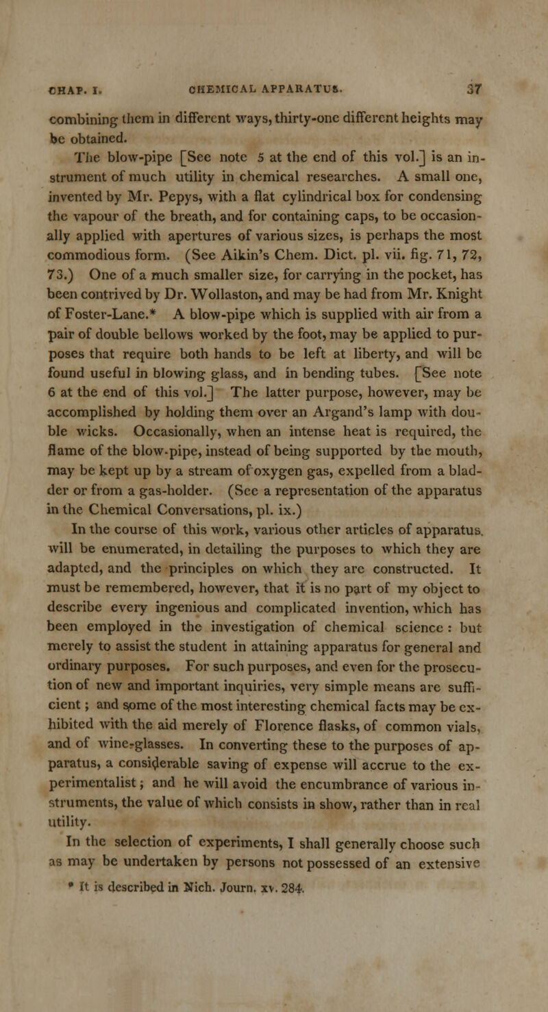 combining them in different ways, thirty-one different heights may be obtained. The blow-pipe [See note 5 at the end of this vol.] is an in- strument of much utility in chemical researches. A small one, invented by Mr. Pepys, with a flat cylindrical box for condensing the vapour of the breath, and for containing caps, to be occasion- ally applied with apertures of various sizes, is perhaps the most commodious form. (See Aikin's Chem. Diet. pi. vii. fig. 71, 72, 73.) One of a much smaller size, for carrying in the pocket, has been contrived by Dr. Wollaston, and may be had from Mr. Knight of Foster-Lane.* A blow-pipe which is supplied with air from a pair of double bellows worked by the foot, may be applied to pur- poses that require both hands to be left at liberty, and will be found useful in blowing glass, and in bending tubes. [See note 6 at the end of this vol.] The latter purpose, however, may be accomplished by holding them over an Argand's lamp with dou- ble wicks. Occasionally, when an intense heat is required, the flame of the blow-pipe, instead of being supported by the mouth, may be kept up by a stream of oxygen gas, expelled from a blad- der or from a gas-holder. (Sec a representation of the apparatus in the Chemical Conversations, pi. ix.) In the course of this work, various other articles of apparatus, will be enumerated, in detailing the purposes to which they are adapted, and the principles on which they arc constructed. It must be remembered, however, that it is no part of my object to describe every ingenious and complicated invention, which has been employed in the investigation of chemical science : but merely to assist the student in attaining apparatus for general and ordinary purposes. For such purposes, and even for the prosecu- tion of new and important inquiries, very simple means are suffi- cient ; and some of the most interesting chemical facts may be ex- hibited with the aid merely of Florence flasks, of common vials, and of wineglasses. In converting these to the purposes of ap- paratus, a considerable saving of expense will accrue to the ex- perimentalist ; and he will avoid the encumbrance of various in- struments, the value of which consists in show, rather than in real utility. In the selection of experiments, I shall generally choose such as may be undertaken by persons not possessed of an extensive • It is described in Nich. Journ. xv. 284.