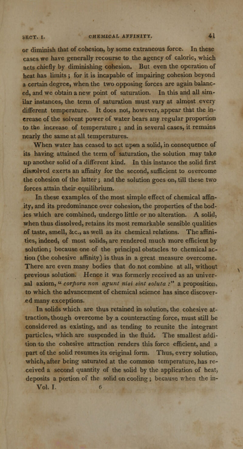 or diminish that of cohesion, by some extraneous force. In these cases we have generally recourse to the agency of caloric, which acts chiefly by diminishing cohesion. But even the operation of heat has limits ; for it is incapable of impairing cohesion beyond a certain degree, when the two opposing forces are again balanc- ed, and we obtain a new point of saturation. In this and all sim- ilar instances, the term of saturation must vary at almost every different temperature. It does not, however, appear that the in- crease of the solvent power of water bears any regular proportion to the increase of temperature ; and in several cases, it remains nearly the same at all temperatures. When water has ceased to act upon a solid, in consequence of its having attained the term of saturation, the solution may take up another solid of a different kind. In this instance the solid first dissolved exerts an affinity for the second, sufficient to overcome the cohesion of the latter; and the solution goes on, till these two forces attain their equilibrium. In these examples of the most simple effect of chemical affin- ity, and its predominance over cohesion, the properties of the bod- ies which are combined, undergo little or no alteration. A solid, when thus dissolved, retains its most remarkable sensible qualities of taste, smell, &c, as well as its chemical relations. The affini- ties, indeed, of most solids, are rendered much more efficient by solution; because one of the principal obstacles to chemical ac- tion (the cohesive affinity) is thus in a great measure overcome. There are even many bodies that do not combine at all, without previous solution. Hence it was formerly received as an univer- sal axiom,  corpora non agunt nisi sint soluta : a proposition, to which the advancement of chemical science has since discover- ed many exceptions. In solids which are thus retained in solution, the cohesive at- traction, though overcome by a counteracting force, must still be considered as existing, and as tending to reunite the integrant particles, which are suspended in the fluid. The smallest addi- tion to the cohesive attraction renders this force efficient, and a part of the solid resumes its original form. Thus, every solution, which, after being saturated at the common temperature, has re- ceived a second quantity of the solid by the application of heat, deposits a portion of the solid on cooling; because when the in- Vol. I. 6