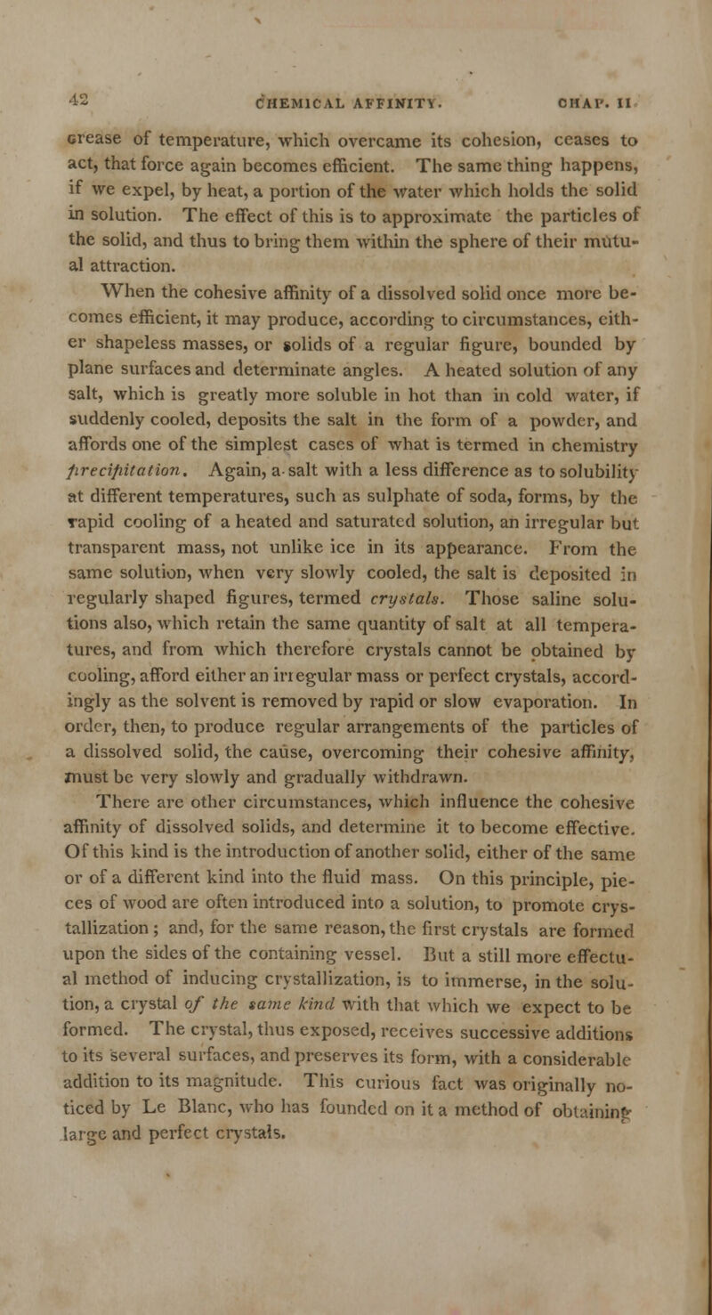 crease of temperature, which overcame its cohesion, ceases to act, that force again becomes efficient. The same thing happens, if we expel, by heat, a portion of the water which holds the solid in solution. The effect of this is to approximate the particles of the solid, and thus to bring them within the sphere of their mutu- al attraction. When the cohesive affinity of a dissolved solid once more be- comes efficient, it may produce, according to circumstances, cith- er shapeless masses, or solids of a regular figure, bounded by plane surfaces and determinate angles. A heated solution of any salt, which is greatly more soluble in hot than in cold water, if suddenly cooled, deposits the salt in the form of a powder, and affords one of the simplest cases of what is termed in chemistry precipitation. Again, a-salt with a less difference as to solubility at different temperatures, such as sulphate of soda, forms, by the rapid cooling of a heated and saturated solution, an irregular but transparent mass, not unlike ice in its appearance. From the same solution, when very slowly cooled, the salt is deposited in regularly shaped figures, termed crystals. Those saline solu- tions also, which retain the same quantity of salt at all tempera- tures, and from which therefore crystals cannot be obtained by cooling, afford either an inegular mass or perfect crystals, accord- ingly as the solvent is removed by rapid or slow evaporation. In order, then, to produce regular arrangements of the particles of a dissolved solid, the cause, overcoming their cohesive affinity, must be very slowly and gradually withdrawn. There are other circumstances, which influence the cohesive affinity of dissolved solids, and determine it to become effective. Of this kind is the introduction of another solid, either of the same or of a different kind into the fluid mass. On this principle, pie- ces of wood are often introduced into a solution, to promote crys- tallization ; and, for the same reason, the first crystals are formed upon the sides of the containing vessel. But a still more effectu- al method of inducing crystallization, is to immerse, in the solu- tion, a crystal of the same kind with that which we expect to be formed. The crystal, thus exposed, receives successive additions to its several surfaces, and preserves its form, with a considerable addition to its magnitude. This curious fact was originally no- ticed by Le Blanc, who has founded on it a method of obtaining large and perfect crystals.