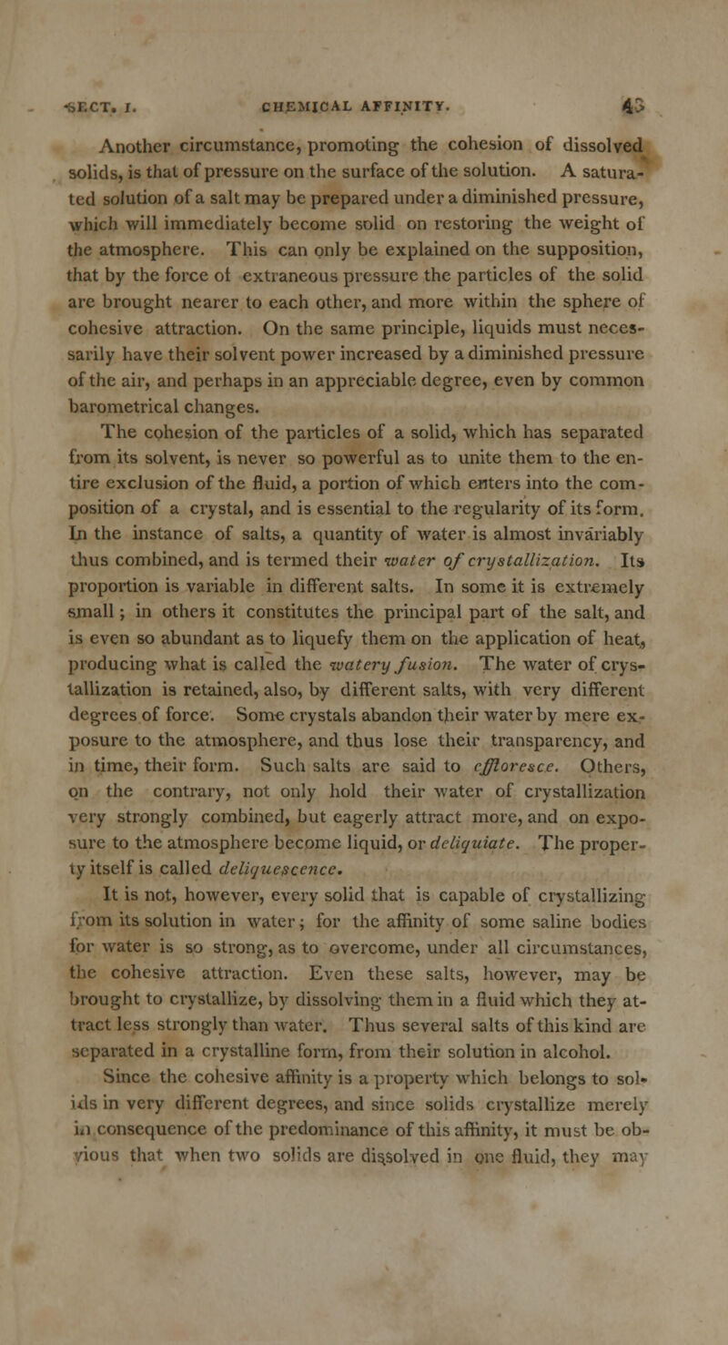 Another circumstance, promoting the cohesion of dissolved solids, is that of pressure on the surface of the solution. A satura- ted solution of a salt may be prepared under a diminished pressure, which will immediately become solid on restoring the weight of the atmosphere. This can only be explained on the supposition, that by the force ot extraneous pressure the particles of the solid are brought nearer to each other, and more within the sphere of cohesive attraction. On the same principle, liquids must neces- sarily have their solvent power increased by a diminished pressure of the air, and perhaps in an appreciable degree, even by common barometrical changes. The cohesion of the particles of a solid, which has separated from its solvent, is never so powerful as to unite them to the en- tire exclusion of the fluid, a portion of which enters into the com- position of a crystal, and is essential to the regularity of its form. In the instance of salts, a quantity of water is almost invariably thus combined, and is termed their water of crystallization. Its proportion is variable in different salts. In some it is extremely small; in others it constitutes the principal part of the salt, and is even so abundant as to liquefy them on the application of heat, producing what is called the watery fusion. The water of crys- tallization is retained, also, by different salts, with very different degrees of force. Some crystals abandon their water by mere ex- posure to the atmosphere, and thus lose their transparency, and in time, their form. Such salts are said to effloresce. Others, on the contrary, not only hold their water of crystallization very strongly combined, but eagerly attract more, and on expo- sure to the atmosphere become liquid, or delicjuiate. The proper- ty itself is called deliquescence. It is not, however, every solid that is capable of crystallizing from its solution in water; for the affinity of some saline bodies for water is so strong, as to overcome, under all circumstances, the cohesive attraction. Even these salts, however, may be brought to crystallize, by dissolving them in a fluid which they at- tract less strongly than water. Thus several salts of this kind are separated in a crystalline form, from their solution in alcohol. Since the cohesive affinity is a property which belongs to sol- ids in very different degrees, and since solids crystallize merely m consequence of the predominance of this affinity, it must be ob- vious that when two solids are dissolved in one fluid, they may