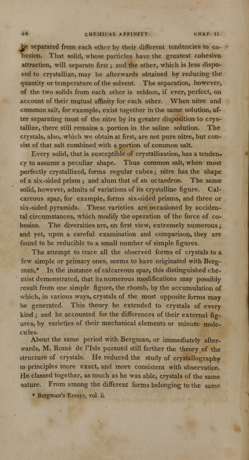 Jje separated from each other by their different tendencies to co- hesion. That solid, whose particles have the greatest cohesive attraction, will separate first; and the other, which is less dispo- sed to crystallize, may be afterwards obtained by reducing the quantity or temperature of the solvent. The separation, however, of the two solids from each other is seldom, if ever, perfect, on account of their mutual affinity for each other. When nitre and common salt, for example, exist together in the same solution, af- ter separating most of the nitre by its greater disposition to crys- tallize, there still remains a portion in the saline solution. The crystals, also, which we obtain at first, are not pure nitre, but con- sist of that salt combined with a portion of common salt. Every solid, that is susceptible of crystallization, has a tenden- cy to assume a peculiar shape. Thus common salt, when most perfectly crystallized, forms regular cubes; nitre has the shape of a six-sided prism ; and alum that of an octaedron. The same solid, however, admits of variations of its crystalline figure. Cal- careous spar, for example, forms six-sided prisms, and three or six-sided pyramids. These varieties are occasioned by acciden- tal circumstances, which modify the operation of the force of co- hesion. The diversities are, on first view, extremely numerous; and yet, upon a careful examination and comparison, they are found to be reducible to a small number of simple figures. The attempt to trace all the observed forms of crystals to a few simple or primary ones, seems to have originated with Berg- man.* In the instance of calcareous spar, this distinguished che- mist demonstrated, that its numerous modifications may possibly result from one simple figure, the rhomb, by the accumulation of which, in various ways, crystals of the most opposite forms may be generated. This theory he extended to crystals of every kind ; and he accounted for the differences of their external fig- ures, by varieties of their mechanical elements or minute mole- cules. About the same period with Bergman, or immediately after- wards, M. Rome de ITsle pursued still farther the theory of the structure of crystals. He reduced the study of crystallography to principles more exact, and more consistent with observation. He classed together, as much as he was able, crystals of the same nature. From among the different forms belonging to the same * Bergman's Essays, vol. ii.